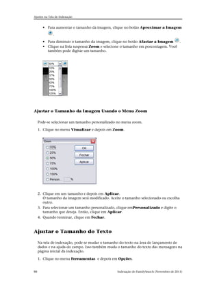 Ajustes na Tela de Indexação


       • Para aumentar o tamanho da imagem, clique no botão Aproximar a Imagem
             .

       • Para diminuir o tamanho da imagem, clique no botão Afastar a Imagem      .
       • Clique na lista suspensa Zoom e selecione o tamanho em porcentagem. Você
         também pode digitar um tamanho.




Ajustar o Tamanho da Imagem Usando o Menu Zoom

     Pode-se selecionar um tamanho personalizado no menu zoom.

     1. Clique no menu Visualizar e depois em Zoom.




     2. Clique em um tamanho e depois em Aplicar.
        O tamanho da imagem será modificado. Aceite o tamanho selecionado ou escolha
        outro.
     3. Para selecionar um tamanho personalizado, clique emPersonalizado e digite o
        tamanho que deseja. Então, clique em Aplicar.
     4. Quando terminar, clique em Fechar.



Ajustar o Tamanho do Texto

     Na tela de indexação, pode-se mudar o tamanho do texto na área de lançamento de
     dados e na ajuda do campo. Isso também muda o tamanho do texto das mensagens na
     página inicial da indexação.

     1. Clique no menu Ferramentas e depois em Opções.


88                                               Indexação do FamilySearch (Novembro de 2011)
 