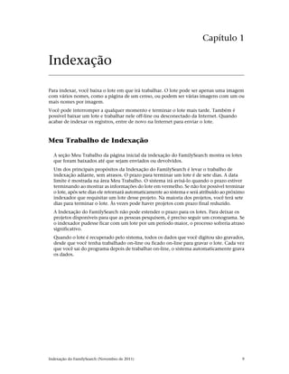 Capítulo 1

Indexação

Para indexar, você baixa o lote em que irá trabalhar. O lote pode ser apenas uma imagem
com vários nomes, como a página de um censo, ou podem ser várias imagens com um ou
mais nomes por imagem.
Você pode interromper a qualquer momento e terminar o lote mais tarde. Também é
possível baixar um lote e trabalhar nele off-line ou desconectado da Internet. Quando
acabar de indexar os registros, entre de novo na Internet para enviar o lote.



Meu Trabalho de Indexação

  A seção Meu Trabalho da página inicial da indexação do FamilySearch mostra os lotes
  que foram baixados até que sejam enviados ou devolvidos.
  Um dos principais propósitos da Indexação do FamilySearch é levar o trabalho de
  indexação adiante, sem atrasos. O prazo para terminar um lote é de sete dias. A data
  limite é mostrada na área Meu Trabalho. O sistema irá avisá-lo quando o prazo estiver
  terminando ao mostrar as informações do lote em vermelho. Se não for possível terminar
  o lote, após sete dias ele retornará automaticamente ao sistema e será atribuído ao próximo
  indexador que requisitar um lote desse projeto. Na maioria dos projetos, você terá sete
  dias para terminar o lote. Às vezes pode haver projetos com prazo final reduzido.
  A Indexação do FamilySearch não pode estender o prazo para os lotes. Para deixar os
  projetos disponíveis para que as pessoas pesquisem, é preciso seguir um cronograma. Se
  o indexador pudesse ficar com um lote por um período maior, o processo sofreria atraso
  significativo.
  Quando o lote é recuperado pelo sistema, todos os dados que você digitou são gravados,
  desde que você tenha trabalhado on-line ou ficado on-line para gravar o lote. Cada vez
  que você sai do programa depois de trabalhar on-line, o sistema automaticamente grava
  os dados.




Indexação do FamilySearch (Novembro de 2011)                                               9
 