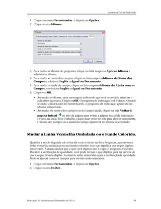 Ajustes na Tela de Indexação


  1. Clique no menu Ferramentas e depois em Opções.
  2. Clique na aba Idioma .




  3. Para mudar o idioma do programa, clique na lista suspensa Aplicar Idioma e
     selecione o idioma.
  4. Para mudar o nome dos campos, clique na lista suspensaIdioma do Nome dos
     Campos e selecione Inglês ouIgual ao Documento.
  5. Para mudar a ajuda do campo, clique na lista suspensaIdioma da Ajuda com os
     Campos e selecione Inglês ouIgual ao Documento.
  6. Clique em OK.
      • Ao mudar o idioma, uma mensagem indicando que será necessário reiniciar o
        aplicativo aparecerá. Clique emOK. O programa de indexação será fechado. Quando
        reiniciar a Indexação do FamilySearch, o programa de indexação aparecerá no
        idioma selecionado.
      • Ao mudar os nomes dos campos ou do campo ajuda, clique na seta Voltar à
         página inicial     no alto da página para voltar à página inicial da indexação.
         Depois, na seção Meu Trabalho, clique duas vezes no lote para abri-lo novamente.
         O nome dos campos ou a ajuda do campo aparecerá no idioma selecionado.



Mudar a Linha Vermelha Ondulada ou o Fundo Colorido.

  Quando a versão digitada não coincide com a versão na lista Pesquisar, aparece uma
  linha vermelha ondulada ou um fundo colorido. Isso não significa que o que digitou
  está errado. A marca indica que o que você digitou não é o que o programa esperava.
  Durante a verificação de qualidade, você pode revisar o que digitou para ter certeza de
  que é o que deveria digitar. As marcas serão removidas após a verificação de qualidade.
  Pode-se ajustar como os campos para revisão serão marcados.

  1. Clique no menu Ferramentas e depois em Opções.
  2. Clique na aba Exibir .




Indexação do FamilySearch (Novembro de 2011)                                               91
 