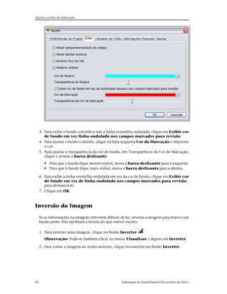Ajustes na Tela de Indexação




     3. Para exibir o fundo colorido e não a linha vermelha ondulada, clique em Exibir cor
        de fundo em vez linha ondulada nos campos marcados para revisão.
     4. Para ajustar o fundo colorido, clique na lista suspensa Cor da Marcação e selecione
        a cor.
     5. Para ajustar a transparência da cor de fundo, em Transparência da Cor de Marcação,
        clique e arraste a barra deslizante.
        • Para que o fundo fique menos visível, mova a barra deslizante para a esquerda.
        • Para que o fundo fique mais visível, mova a barra deslizante para a direita.

     6. Para exibir a linha vermelha ondulada em vez da cor de fundo, clique em Exibir cor
        do fundo em vez de linha ondulada nos campos marcados para revisão.
        para desmarcá-lo.
     7. Clique em OK.



Inversão da Imagem

     Se as informações na imagem estiverem difíceis de ler, inverta a imagem para branco em
     fundo preto. Isso facilitará a leitura do que estiver escrito.

     1. Para inverter uma imagem, clique no botão Inverter        .
        Observação: Pode-se também clicar no menu Visualizar e depois em Inverter.

     2. Para voltar a imagem ao modo anterior, clique novamente no botão Inverter.




92                                                  Indexação do FamilySearch (Novembro de 2011)
 