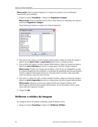 Ajustes na Tela de Indexação


     Observação: Não é possível organizar os campos em projetos com visualização
     Lançamento de Formulário.

     1. Clique no menu Visualizar e depois em Organizar Campos.
       Observação: Pode-se também clicar com o botão direito no cabeçalho da coluna e
       selecionar Organizar Campos.
       Uma janela que mostra os campos na vertical aparecerá.




     2. Para mover um campo, na lista Campos Selecionados, clique no nome do campo e
        depois na seta para cima ou para baixo para mover o campo na lista.
     3. Para ocultar um campo, na lista Campos Selecionados, clique no nome do campo e
        depois na seta à direitapara mover o campo para a lista de Campos Ocultos.
       Observação: Ocultar um campo não modifica o fato de ele ser obrigatório ou não.
       Se campos obrigatórios são ocultados, o verificador de qualidade fará com que fiquem
       visíveis e alguma informação deverá ser colocada neles ou então, serão marcados
       como em branco, antes do envio do lote.

     4. Para trazer o campo de volta, na lista Campos Ocultos, clique no nome do campo e
        depois na seta à esquerdapara mover o campo para a lista de Campos Selecionados.
       Observação: Quando se move um campo da lista de Campos Ocultos, ele é
       adicionado no final da lista Campos Selecionados. Se for necessário, mova-o para
       cima onde deve aparecer na lista.

     5. Clique em OK.



Melhorar a nitidez da imagem

     Se a imagem estiver levemente embaçada, pode-se ajustar o foco.

     1. Clique no menu Visualizar e depois em Melhorar Nitidez.




94                                                 Indexação do FamilySearch (Novembro de 2011)
 