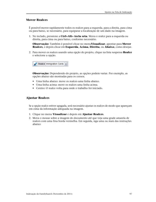 Ajustes na Tela de Indexação


Mover Realces

  É possível mover rapidamente todos os realces para a esquerda, para a direita, para cima
  ou para baixo, se necessário, para equiparar a localização de um dado na imagem.

  1. No teclado, pressione a Ctrl+Alt+ tecla seta. Mova o realce para a esquerda ou
     direita, para cima ou para baixo, conforme necessário.
      Observação: Também é possível clicar no menuVisualizar, apontar para Mover
      Realces, e depois clicar em Esquerda, Acima, Direita, ou Abaixo, como desejar.

  2. Para mover os realces usando uma opção do projeto, clique na lista suspensa Realce
     e selecione a opção.




      Observação: Dependendo do projeto, as opções podem variar. Por exemplo, as
      opções abaixo são mostradas para os censos.
      • Uma linha abaixo: move os realces uma linha abaixo.
      • Uma linha acima: move os realces uma linha acima.
      • Centro: O realce volta para onde o trabalho foi iniciado.


Ajustar Realces

  Se a opção realce estiver apagada, será necessário ajustar os realces de modo que apareçam
  em cima da informação adequada na imagem.

  1. Clique no menu Visualizar e depois em Ajustar Realces.
  2. Mova o mouse sobre a imagem do documento até que veja uma grade amarela de
     realces com uma fina borda vermelha. Em seguida, siga uma ou mais das instruções
     abaixo:




Indexação do FamilySearch (Novembro de 2011)                                                 97
 