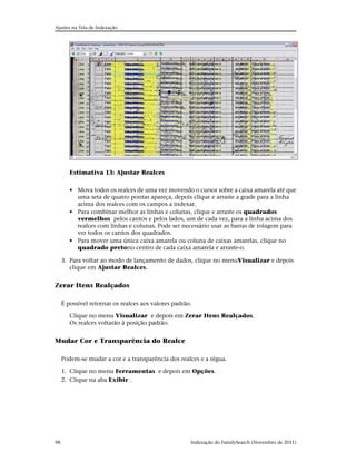 Ajustes na Tela de Indexação




        Estimativa 13: Ajustar Realces


        • Mova todos os realces de uma vez movendo o cursor sobre a caixa amarela até que
          uma seta de quatro pontas apareça, depois clique e arraste a grade para a linha
          acima dos realces com os campos a indexar.
        • Para combinar melhor as linhas e colunas, clique e arraste os quadrados
          vermelhos pelos cantos e pelos lados, um de cada vez, para a linha acima dos
          realces com linhas e colunas. Pode ser necessário usar as barras de rolagem para
          ver todos os cantos dos quadrados.
        • Para mover uma única caixa amarela ou coluna de caixas amarelas, clique no
          quadrado pretono centro de cada caixa amarela e arraste-o.

     3. Para voltar ao modo de lançamento de dados, clique no menuVisualizar e depois
        clique em Ajustar Realces.


Zerar Itens Realçados

     É possível retornar os realces aos valores padrão.

        Clique no menu Visualizar e depois em Zerar Itens Realçados.
        Os realces voltarão à posição padrão.


Mudar Cor e Transparência do Realce

     Podem-se mudar a cor e a transparência dos realces e a régua.

     1. Clique no menu Ferramentas e depois em Opções.
     2. Clique na aba Exibir .




98                                                    Indexação do FamilySearch (Novembro de 2011)
 