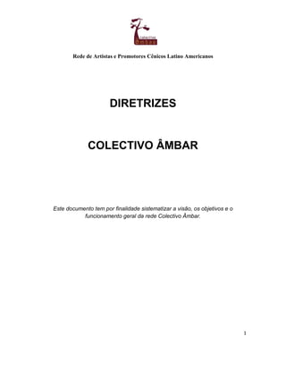 Rede de Artistas e Promotores Cênicos Latino Americanos
1
DIRETRIZES
COLECTIVO ÂMBAR
Este documento tem por finalidade sistematizar a visão, os objetivos e o
funcionamento geral da rede Colectivo Âmbar.
 