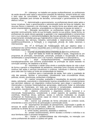 IV - Liderança: no trabalho em equipe multiprofissional, os profissionais
de saúde deverão estar aptos a assumirem posições de liderança, sempre tendo em vista
o bem estar da comunidade. A liderança envolve compromisso, responsabilidade,
empatia, habilidade para tomada de decisões, comunicação e gerenciamento de forma
efetiva e eficaz;
                   V - Administração e gerenciamento: os profissionais devem estar aptos a
tomar iniciativas, fazer o gerenciamento e administração tanto da força de trabalho, dos
recursos físicos e materiais e de informação, da mesma forma que devem estar aptos a
serem empreendedores, gestores, empregadores ou lideranças na equipe de saúde; e
                   VI - Educação permanente: os profissionais devem ser capazes de
aprender continuamente, tanto na sua formação, quanto na sua prática. Desta forma, os
profissionais de saúde devem aprender a aprender e ter responsabilidade e compromisso
com a sua educação e o treinamento/estágios das futuras gerações de profissionais, mas
proporcionando condições para que haja beneficio mútuo entre os futuros profissionais e
os profissionais dos serviços, inclusive, estimulando e desenvolvendo a mobilidade
acadêmico/profissional, a formação e a cooperação através de redes nacionais e
internacionais.
                   Art. 5º A formação do Fisioterapeuta tem por objetivo dotar o
profissional dos conhecimentos requeridos para o exercício das seguintes competências e
habilidades específicas:
                   I - respeitar os princípios éticos inerentes ao exercício profissional;
                   II - atuar em todos os níveis de atenção à saúde, integrando-se em
programas de promoção, manutenção, prevenção, proteção e recuperação da saúde,
sensibilizados e comprometidos com o ser humano, respeitando-o e valorizando-o;
                   III    -    atuar     multiprofissionalmente,     interdisciplinarmente e
transdisciplinarmente com extrema produtividade na promoção da saúde baseado na
convicção científica, de cidadania e de ética;
                   IV - reconhecer a saúde como direito e condições dignas de vida e atuar
de forma a garantir a integralidade da assistência, entendida como conjunto articulado e
contínuo das ações e serviços preventivos e curativos, individuais e coletivos, exigidos
para cada caso em todos os níveis de complexidade do sistema;
                   V - contribuir para a manutenção da saúde, bem estar e qualidade de
vida das pessoas, famílias e comunidade, considerando suas circunstâncias éticas,
políticas, sociais, econômicas, ambientais e biológicas;
                   VI - realizar consultas, avaliações e reavaliações do paciente colhendo
dados, solicitando, executando e interpretando exames propedêuticos e complementares
que permitam elaborar um diagnóstico cinético-funcional, para eleger e quantificar as
intervenções e condutas fisioterapêuticas apropriadas, objetivando tratar as disfunções
no campo da Fisioterapia, em toda sua extensão e complexidade, estabelecendo
prognóstico, reavaliando condutas e decidindo pela alta fisioterapêutica;
                   VII - elaborar criticamente o diagnóstico cinético funcional e a
intervenção fisioterapêutica, considerando o amplo espectro de questões clínicas,
científicas, filosóficas éticas, políticas, sociais e culturais implicadas na atuação
profissional do fisioterapeuta, sendo capaz de intervir nas diversas áreas onde sua
atuação profissional seja necessária;
                   VIII - exercer sua profissão de forma articulada ao contexto social,
entendendo-a como uma forma de participação e contribuição social;
                   IX - desempenhar atividades de planejamento, organização e gestão de
serviços de saúde públicos ou privados, além de assessorar, prestar consultorias e
auditorias no âmbito de sua competência profissional;
                   X - emitir laudos, pareceres, atestados e relatórios;
                   XI - prestar esclarecimentos, dirimir dúvidas e orientar o indivíduo e os
seus familiares sobre o processo terapêutico;
                   XII - manter a confidencialidade das informações, na interação com
outros profissionais de saúde e o público em geral;
 