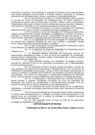 e apoiado no professor como facilitador e mediador do processo ensino-aprendizagem.
Este projeto pedagógico deverá buscar a formação integral e adequada do estudante
através de uma articulação entre o ensino, a pesquisa e a extensão/assistência.
                  Art. 10. As Diretrizes Curriculares e o Projeto Pedagógico devem orientar
o Currículo do Curso de Graduação em Fisioterapia para um perfil acadêmico e
profissional do egresso. Este currículo deverá contribuir, também, para a compreensão,
interpretação, preservação, reforço, fomento e difusão das culturas nacionais e regionais,
internacionais e históricas, em um contexto de pluralismo e diversidade cultural.
                  § 1º As diretrizes curriculares do Curso de Graduação em Fisioterapia
deverão contribuir para a inovação e a qualidade do projeto pedagógico do curso.
                  § 2º O Currículo do Curso de Graduação em Fisioterapia poderá incluir
aspectos complementares de perfil, habilidades, competências e conteúdos, de forma a
considerar a inserção institucional do curso, a flexibilidade individual de estudos e os
requerimentos, demandas e expectativas de desenvolvimento do setor saúde na região.
                  Art. 11. A organização do Curso de Graduação em Fisioterapia deverá
ser definida pelo respectivo colegiado do curso, que indicará a modalidade: seriada
anual, seriada semestral, sistema de créditos ou modular.
                  Art. 12. Para conclusão do Curso de Graduação em Fisioterapia, o aluno
deverá elaborar um trabalho sob orientação docente.
                  Art. 13. A estrutura do Curso de Graduação em Fisioterapia deverá
assegurar que:
                  I - as atividades práticas específicas da Fisioterapia deverão ser
desenvolvidas gradualmente desde o início do Curso de Graduação em Fisioterapia,
devendo possuir complexidade crescente, desde a observação até a prática assistida
(atividades clínico-terapêuticas);
                  II - estas atividades práticas, que antecedem ao estágio curricular,
deverão ser realizadas na IES ou em instituições conveniadas e sob a responsabilidade
de docente fisioterapeuta; e
                  III - as Instituições de Ensino Superior possam flexibilizar e otimizar as
suas propostas curriculares para enriquecê-las e complementá-las, a fim de permitir ao
profissional a manipulação da tecnologia, o acesso a novas informações, considerando os
valores, os direitos e a realidade sócio-econômica. Os conteúdos curriculares poderão ser
diversificados, mas deverá ser assegurado o conhecimento equilibrado de diferentes
áreas, níveis de atuação e recursos terapêuticas para assegurar a formação generalista.
                  Art. 14. A implantação e desenvolvimento das diretrizes curriculares
devem orientar e propiciar concepções curriculares ao Curso de Graduação em
Fisioterapia que deverão ser acompanhadas e permanentemente avaliadas, a fim de
permitir os ajustes que se fizerem necessários ao seu aperfeiçoamento.
                  § 1º As avaliações dos alunos deverão basear-se nas competências,
habilidades e conteúdos curriculares desenvolvidos tendo como referência as Diretrizes
Curriculares.
                  § 2º O Curso de Graduação em Fisioterapia deverá utilizar metodologias
e critérios para acompanhamento e avaliação do processo ensino-aprendizagem e do
próprio curso, em consonância com o sistema de avaliação e a dinâmica curricular
definidos pela IES à qual pertence.
                  Art. 15. Esta Resolução entra em vigor na data de sua publicação,
revogadas as disposições em contrário.
                              ARTHUR ROQUETE DE MACEDO

                   (Publicação no DOU nº 42, 04.03.2002, Seção 1, página 11/12)
 
