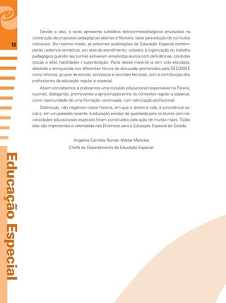 10
EducaçãoEspecial
Devido a isso, o texto apresenta subsídios teórico-metodológicos envolvidos na
construção de propostas pedagógicas abertas e ﬂexíveis, base para adoção de currículos
inclusivos. Do mesmo modo, as próximas publicações da Educação Especial contem-
plarão cadernos temáticos, por área de atendimento, voltados à organização do trabalho
pedagógico quando nas turmas estiverem envolvidos alunos com deﬁciências, condutas
típicas e altas habilidades / superdotação. Parte desse material já tem sido estudada,
debatida e enriquecida nos diferentes fóruns de discussão promovidos pela SEED/DEE
como oﬁcinas, grupos de estudo, simpósios e reuniões técnicas, com a contribuição dos
proﬁssionais da educação regular e especial.
Assim concebemos e praticamos uma inclusão educacional responsável no Paraná:
ouvindo, dialogando, promovendo a aproximação entre os contextos regular e especial,
como oportunidade de uma formação continuada, com valorização proﬁssional.
Sobretudo, não negamos nossa história, em que o direito à vida, à convivência so-
cial e, em um passado recente, à educação escolar de qualidade para os alunos com ne-
cessidades educacionais especiais foram construídos pela ação de muitas mãos. Todas
elas são importantes e valorizadas nas Diretrizes para a Educação Especial do Estado.
Angelina Carmela Romão Mattar Matiskei
Chefe do Departamento de Educação Especial
 
