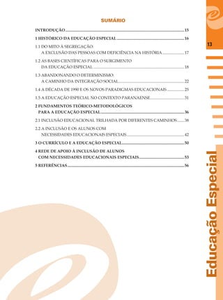 13
EducaçãoEspecial
SUMÁRIO
INTRODUÇÃO......................................................................................................................15
1 HISTÓRICO DA EDUCAÇÃO ESPECIAL...................................................................16
1.1 DO MITO À SEGREGAÇÃO:
A EXCLUSÃO DAS PESSOAS COM DEFICIÊNCIA NA HISTÓRIA......................17
1.2 AS BASES CIENTÍFICAS PARA O SURGIMENTO
DA EDUCAÇÃO ESPECIAL ..........................................................................................18
1.3 ABANDONANDO O DETERMINISMO:
A CAMINHO DA INTEGRAÇÃO SOCIAL.................................................................22
1.4 A DÉCADA DE 1990 E OS NOVOS PARADIGMAS EDUCACIONAIS .................25
1.5 A EDUCAÇÃO ESPECIAL NO CONTEXTO PARANAENSE..................................31
2 FUNDAMENTOS TEÓRICO-METODOLÓGICOS
PARA A EDUCAÇÃO ESPECIAL...................................................................................36
2.1 INCLUSÃO EDUCACIONAL TRILHADA POR DIFERENTES CAMINHOS.......38
2.2 A INCLUSÃO E OS ALUNOS COM
NECESSIDADES EDUCACIONAIS ESPECIAIS.........................................................42
3 O CURRÍCULO E A EDUCAÇÃO ESPECIAL..............................................................50
4 REDE DE APOIO À INCLUSÃO DE ALUNOS
COM NECESSIDADES EDUCACIONAIS ESPECIAIS.............................................53
5 REFERÊNCIAS....................................................................................................................56
 
