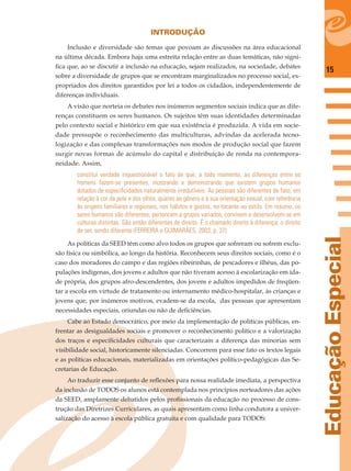 15
EducaçãoEspecial
INTRODUÇÃO
Inclusão e diversidade são temas que povoam as discussões na área educacional
na última década. Embora haja uma estreita relação entre as duas temáticas, não signi-
ﬁca que, ao se discutir a inclusão na educação, sejam realizados, na sociedade, debates
sobre a diversidade de grupos que se encontram marginalizados no processo social, ex-
propriados dos direitos garantidos por lei a todos os cidadãos, independentemente de
diferenças individuais.
A visão que norteia os debates nos inúmeros segmentos sociais indica que as dife-
renças constituem os seres humanos. Os sujeitos têm suas identidades determinadas
pelo contexto social e histórico em que sua existência é produzida. A vida em socie-
dade pressupõe o reconhecimento das multiculturas, advindas da acelerada tecno-
logização e das complexas transformações nos modos de produção social que fazem
surgir novas formas de acúmulo do capital e distribuição de renda na contempora-
neidade. Assim,
constitui verdade inquestionável o fato de que, a todo momento, as diferenças entre os
homens fazem-se presentes, mostrando e demonstrando que existem grupos humanos
dotados de especiﬁcidades naturalmente irredutíveis. As pessoas são diferentes de fato, em
relação à cor da pele e dos olhos, quanto ao gênero e à sua orientação sexual, com referência
às origens familiares e regionais, nos hábitos e gostos, no tocante ao estilo. Em resumo, os
seres humanos são diferentes, pertencem a grupos variados, convivem e desenvolvem-se em
culturas distintas. São então diferentes de direito. É o chamado direito à diferença; o direito
de ser, sendo diferente (FERREIRA e GUIMARÃES, 2003, p. 37).
As políticas da SEED têm como alvo todos os grupos que sofreram ou sofrem exclu-
são física ou simbólica, ao longo da história. Reconhecem seus direitos sociais, como é o
caso dos moradores do campo e das regiões ribeirinhas, de pescadores e ilhéus, das po-
pulações indígenas, dos jovens e adultos que não tiveram acesso à escolarização em ida-
de própria, dos grupos afro-descendentes, dos jovens e adultos impedidos de freqüen-
tar a escola em virtude de tratamento ou internamento médico-hospitalar, às crianças e
jovens que, por inúmeros motivos, evadem-se da escola, das pessoas que apresentam
necessidades especiais, oriundas ou não de deﬁciências.
Cabe ao Estado democrático, por meio da implementação de políticas públicas, en-
frentar as desigualdades sociais e promover o reconhecimento político e a valorização
dos traços e especiﬁcidades culturais que caracterizam a diferença das minorias sem
visibilidade social, historicamente silenciadas. Concorrem para esse fato os textos legais
e as políticas educacionais, materializadas em orientações político-pedagógicas das Se-
cretarias de Educação.
Ao traduzir esse conjunto de reﬂexões para nossa realidade imediata, a perspectiva
da inclusão de TODOS os alunos está contemplada nos princípios norteadores das ações
da SEED, amplamente debatidos pelos proﬁssionais da educação no processo de cons-
trução das Diretrizes Curriculares, as quais apresentam como linha condutora a univer-
salização do acesso à escola pública gratuita e com qualidade para TODOS:
 