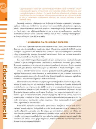 16
EducaçãoEspecial
É a preocupação da escola com o atendimento à diversidade social, econômica e cultural
existente que lhe garante ser reconhecida como instituição voltada, indistintamente, para
a inclusão de todos os indivíduos [...] o grande desaﬁo dos educadores é estabelecer uma
proposta de ensino que reconheça e valorize práticas culturais de tais sujeitos sem perder
de vista o conhecimento historicamente produzido, que constitui patrimônio de todos
(PARANÁ, 2005).
Com este propósito, o Departamento de Educação Especial, responsável pela orien-
tação da política de atendimento aos alunos com necessidades educacionais especiais,
passa a apresentar as bases ﬁlosóﬁcas, teóricas e metodológicas que norteiam as Diretri-
zes Curriculares para a Educação Básica, no que se refere ao acolhimento e reconheci-
mento das diferenças desses alunos no contexto escolar, para a efetivação de seu proces-
so de aprendizagem e participação social.
1 HISTÓRICO DA EDUCAÇÃO ESPECIAL
A Educação Especial é uma área relativamente nova. Como campo de estudo da Pe-
dagogia, foi sistematizada em meados do século XX e, apenas na década de 1960, passou
a integrar a organização das Secretarias de Estado da Educação como parte da estrutura
e funcionamento dos sistemas de ensino. Isso acontece, de forma pioneira no cenário
nacional, no Estado do Paraná, em 1963.
Esse marco histórico guarda um signiﬁcado para a compreensão atual da Educação
Especial, já que as concepções sobre a natureza do atendimento realizado, que o antece-
deram e o sucederam, relacionam-se a uma complexa luta de interesses decorrentes das
transformações políticas e econômicas por que passaram as diversas formações sociais.
Deve-se entender o movimento histórico que deﬁniu a Educação Especial como in-
tegrante do sistema de ensino em meio às mesmas contradições existentes no contexto
geral de educação, decorrentes de suas formas de participação na sociedade capitalista,
constituída na dimensão da práxis e do trabalho social.
São as mudanças nas formas de organização da vida produtiva e material que deter-
minam as transformações na constituição do alunado da Educação Especial, ao longo da
história. Se, em sua origem, no séc. XVIII, prestava-se ao atendimento apenas às pessoas
com deﬁciências sensoriais como a surdez e a cegueira, atualmente amplia seu escopo
de atuação, incorporando a ampla gama de alunos com necessidades educacionais es-
peciais e que, não necessariamente, apresentam alguma deﬁciência, como é o caso dos
superdotados. A deﬁnição desse alunado está condicionada às complexas relações de
poder imersas nos movimentos sociais concretos e não à mera relação do meio social
com a representação da deﬁciência.
Neste texto, apresenta-se um amplo panorama da atenção às pessoas com deﬁci-
ência na história, desde a Antigüidade aos dias atuais, destacando-se as concepções de
sujeito subjacentes, em cada uma das etapas que constituíram marcos em relação ao
atendimento prestado. Assim, pretende-se demonstrar que muitas das práticas, desen-
volvidas na contemporaneidade, têm suas raízes fundadas nas primeiras percepções da
sociedade em relação a esse grupo de pessoas, fortalecendo mitos e estereótipos acerca
de suas limitações e possibilidades.
 