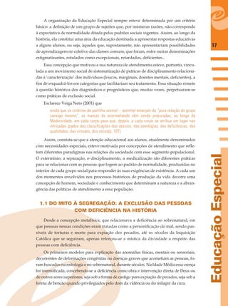 17
EducaçãoEspecial
A organização da Educação Especial sempre esteve determinada por um critério
básico: a deﬁnição de um grupo de sujeitos que, por inúmeras razões, não corresponde
à expectativa de normalidade ditada pelos padrões sociais vigentes. Assim, ao longo da
história, ela constitui uma área da educação destinada a apresentar respostas educativas
a alguns alunos, ou seja, àqueles que, supostamente, não apresentariam possibilidades
de aprendizagem no coletivo das classes comuns, que foram, entre outras denominações
estigmatizantes, rotulados como excepcionais, retardados, deﬁcientes...
Essa concepção que motivou a sua natureza de atendimento esteve, portanto, vincu-
lada a um movimento social de sistematização de práticas de disciplinamento relaciona-
das à ‘caracterização’ dos indivíduos (loucos, marginais, doentes mentais, deﬁcientes), a
ﬁm de enquadrá-los em categorias que facilitariam seu tratamento. Essa situação remete
à questão histórica dos diagnósticos e prognósticos que, muitas vezes, perpetuaram-se
como práticas de exclusão social.
Esclarece Veiga Neto (2001) que
ainda que os critérios de partilha normal – anormal emerjam da “pura relação do grupo
consigo mesmo”, as marcas da anormalidade vêm sendo procuradas, ao longo da
Modernidade, em cada corpo para que, depois, a cada corpo se atribua um lugar nas
intricadas grades das classificações dos desvios, das patologias, das deficiências, das
qualidades, das virtudes, dos vícios(p. 107).
Assim, constata-se que a atenção educacional aos alunos, atualmente denominados
com necessidades especiais, esteve motivada por concepções de atendimento que reﬂe-
tem diferentes paradigmas nas relações da sociedade com esse segmento populacional.
O extermínio, a separação, o disciplinamento, a medicalização são diferentes práticas
para se relacionar com as pessoas que fogem ao padrão de normalidade, produzidas no
interior de cada grupo social para responder às suas exigências de existência. A cada um
dos momentos envolvidos nos processos históricos de produção da vida decorre uma
concepção de homem, sociedade e conhecimento que determinam a natureza e a abran-
gência das políticas de atendimento a essa população.
1.1 DO MITO À SEGREGAÇÃO: A EXCLUSÃO DAS PESSOAS
COM DEFICIÊNCIA NA HISTÓRIA
Desde a concepção metafísica, que relacionava a deﬁciência ao sobrenatural, em
que pessoas nessas condições eram tratadas como a personiﬁcação do mal, sendo pas-
síveis de torturas e morte para expiação dos pecados, até os séculos da Inquisição
Católica que se seguiram, apenas reforçou-se a mística da divindade a respeito das
pessoas com deﬁciência.
Os primeiros modelos para explicação das anomalias físicas, mentais ou sensoriais,
decorrentes de deformações congênitas ou doenças graves que acometiam as pessoas, fo-
ram buscados na mitologia e no sobrenatural, durante séculos. Na Idade Média essa crença
foi intensiﬁcada, concebendo-se a deﬁciência como obra e intervenção direta de Deus ou
de outros seres superiores, seja sob a forma de castigo para expiação de pecados, seja sob a
forma de benção quando privilegiados pelo dom da vidência ou do milagre da cura.
 