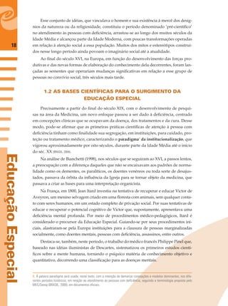 18
EducaçãoEspecial
Esse conjunto de idéias, que vinculava o homem e sua existência à mercê dos desíg-
nios da natureza ou da religiosidade, constituiu o período denominado ‘pré-cientíﬁco’
no atendimento às pessoas com deﬁciência, arrastou-se ao longo dos muitos séculos da
Idade Média e alcançou parte da Idade Moderna, com poucas transformações operadas
em relação à atenção social a essa população. Muitos dos mitos e estereótipos construí-
dos nesse longo período ainda povoam o imaginário social até a atualidade.
Ao ﬁnal do século XVI, na Europa, em função do desenvolvimento das forças pro-
dutivas e das novas formas de elaboração do conhecimento dela decorrentes, foram lan-
çadas as sementes que operariam mudanças signiﬁcativas em relação a esse grupo de
pessoas no convívio social, três séculos mais tarde.
1.2 AS BASES CIENTÍFICAS PARA O SURGIMENTO DA
EDUCAÇÃO ESPECIAL
Precisamente a partir do ﬁnal do século XIX, com o desenvolvimento de pesqui-
sas na área da Medicina, um novo enfoque passou a ser dado à deﬁciência, centrado
em concepções clínicas que se ocupavam da doença, dos tratamentos e da cura. Desse
modo, pode-se aﬁrmar que as primeiras práticas cientíﬁcas de atenção à pessoa com
deﬁciência tinham como ﬁnalidade sua segregação, em instituições, para cuidado, pro-
teção ou tratamento médico, caracterizando o paradigma1
da institucionalização, que
vigorou aproximadamente por oito séculos, durante parte da Idade Média até o início
do séc. XX (BRASIL, 2004).
Na análise de Bianchetti (1998), nos séculos que se seguiram ao XVI, a passos lentos,
a preocupação com a diferença daqueles que não se encaixavam aos padrões de norma-
lidade como os dementes, os paralíticos, os doentes venéreos ou toda sorte de desajus-
tados, passava da órbita da inﬂuência da Igreja para se tornar objeto da medicina, que
passava a criar as bases para uma interpretação organicista.
Na França, em 1800, Jean Itard investiu na tentativa de recuperar e educar Victor de
Aveyron, um menino selvagem criado em uma ﬂoresta com animais, sem qualquer conta-
to com seres humanos, em um estado completo de privação social. Por suas tentativas de
educar e recuperar o potencial cognitivo de Victor que, supostamente, apresentava uma
deﬁciência mental profunda. Por meio de procedimentos médico-pedagógicos, Itard é
considerado o precursor da Educação Especial. Guiando-se por seus procedimentos ini-
ciais, alastraram-se pela Europa instituições para a clausura de pessoas marginalizadas
socialmente, como doentes mentais, pessoas com deﬁciência, assassinos, entre outros.
Destaca-se, também, neste período, o trabalho do médico francês Philippe Pinel que,
baseado nas idéias iluministas de Descartes, sistematizou os primeiros estudos cientí-
ﬁcos sobre a mente humana, tornando o psíquico matéria de conhecimento objetivo e
quantitativo, decorrendo uma classiﬁcação para as doenças mentais.
1. A palavra paradigma será usada, neste texto, com a intenção de demarcar concepções e modelos dominantes, nos dife-
rentes períodos históricos, em relação ao atendimento às pessoas com deficiência, seguindo a terminologia proposta pelo
MEC/Seesp (BRASIL, 2000), em documentos oficiais.
 