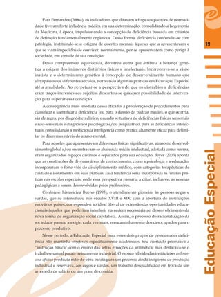 19
EducaçãoEspecial
Para Fernandes (2006a), os indicadores que ditavam a fuga aos padrões de normali-
dade tiveram forte inﬂuência médica em sua determinação, consolidando a hegemonia
da Medicina, à época, impulsionando a concepção de deﬁciência baseada em critérios
de deﬁnição fundamentalmente orgânicos. Dessa forma, deﬁciência confundiu-se com
patologia, instituindo-se o estigma de doentes mentais àqueles que a apresentavam e
que se viam impedidos de conviver, normalmente, por se apresentarem como perigo à
sociedade, em virtude de sua condição.
Dessa compreensão equivocada, decorreu outra que atribuía à herança gené-
tica a origem dos inúmeros distúrbios físicos e intelectuais. Incorporava-se a visão
inatista e o determinismo genético à concepção de desenvolvimento humano que
ultrapassou os diferentes séculos, norteando algumas práticas em Educação Especial
até a atualidade. Ao perpetuar-se a perspectiva de que os distúrbios e deﬁciências
eram traços inerentes aos sujeitos, descartou-se qualquer possibilidade de interven-
ção para superar essa condição.
A conseqüência mais imediata dessa ótica foi a proliferação de procedimentos para
classiﬁcar e identiﬁcar a deﬁciência (ou para o desvio do padrão médio), o que ocorria,
via de regra, por diagnóstico clínico, quando se tratava de deﬁciências físicas sensoriais
e não-sensoriais e diagnóstico psicológico e/ou psiquiátrico, para as deﬁciências intelec-
tuais, consolidando a medição da inteligência como prática altamente eﬁcaz para delimi-
tar os diferentes níveis do atraso mental.
Para aqueles que apresentavam diferenças físicas signiﬁcativas, atraso no desenvol-
vimento global e/ou encontravam-se abaixo da média intelectual, adotada como norma,
eram organizados espaços distintos e separados para sua educação. Beyer (2003) aponta
que as construções de diversas áreas de conhecimento, como a psicologia e a educação,
incorporaram o forte viés do disciplinamento médico, com categorias terapêuticas de
cuidado e isolamento, em suas práticas. Essa tendência seria incorporada às futuras prá-
ticas nas escolas especiais, onde essa perspectiva passaria a ditar, inclusive, as normas
pedagógicas a serem desenvolvidas pelos professores.
Conforme historiciza Bueno (1993), o atendimento pioneiro às pessoas cegas e
surdas, que se intensiﬁcou nos séculos XVIII e XIX, com a abertura de instituições
em vários países, correspondeu ao ideal liberal de extensão das oportunidades educa-
cionais àqueles que poderiam interferir na ordem necessária ao desenvolvimento da
nova forma de organização social capitalista. Assim, o processo de racionalização da
sociedade passou a exigir, cada vez mais, o encaminhamento dos desocupados para o
processo produtivo.
Nesse período, a Educação Especial para esses dois grupos de pessoas com deﬁci-
ência não mantinha objetivos especiﬁcamente acadêmicos. Seu currículo priorizava a
“instrução básica” com o ensino das letras e noções da aritmética, mas destacava-se o
trabalho manual para o treinamento industrial. O espaço híbrido das instituições asilo-es-
cola-oﬁcina produzia mão-de-obra barata para um processo ainda incipiente de produção
industrial e reservava, aos cegos e surdos, um trabalho desqualiﬁcado em troca de um
arremedo de salário ou um prato de comida.
 