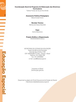 2
EducaçãoEspecial
Coordenação Geral do Programa de Elaboração das Diretrizes
Curriculares
Yvelise Freitas de Souza Arco-Verde
Assessoria Político-Pedagógica
Maria Eneida Fantin
Revisão Técnica
Marlise de Cássia Bassfeld
Capa
Sonia Oleskovicz
Projeto Gráﬁco e Diagramação
MEMVAVMEM Editora
SECRETARIA DE ESTADO DA EDUCAÇÃO
Superintendência da Educação
Avenida Água Verde, 2140
CEP: 80240-900 Curitiba – Paraná – Brasil
Telefone: (41) 33401700
Fax: (41) 32430903
e-mail: sued@seed.pr.gov.br
Impresso no Brasil
Distribuição gratuita
Disponível na página do Portal Educacional do Estado do Paraná
http://www.diaadiaeducacao.pr.gov.br
 