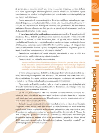 21
EducaçãoEspecial
já que os grupos pioneiros envolvidos nesse processo de criação de serviços tinham
suas ações reguladas por interesses pessoais, como a necessidade de oferecer algum
atendimento a um familiar, ou simplesmente pela beneﬁcência, incentivada pela Igreja
nas classes mais abastadas.
Assim, a despeito de esparsas iniciativas dos setores públicos, o atendimento espe-
cializado às pessoas com deﬁciência se ﬁrmou como ação predominantemente desenvol-
vida por iniciativas isoladas, de amigos e familiares, que ganhou força nos movimentos
sociais das décadas subseqüentes, fato que não se alterou, signiﬁcativamente, na oferta
da Educação Especial até os dias atuais.
O paradigma da institucionalização permaneceu como modelo de atendimento até
meados da década de 1950, quando eclodiram inúmeros movimentos sociais no mundo
ocidental, decorrentes do clima de insatisfação social, gerados após o término da se-
gunda Guerra Mundial. As principais bandeiras ideológicas desses movimentos foram
sintetizadas na Declaração Universal dos Direitos Humanos, redigida sob o impacto das
atrocidades cometidas durante a guerra pelas potências ocidentais e apontam que a es-
sência dos direitos humanos está no “direito a ter direitos”.
Dessa forma, esse documento passou a inspirar, desde então, as políticas públicas e
os instrumentos jurídicos da grande maioria dos países.
Nesse contexto, em particular, conclamava-se
o intenso movimento mundial de defesa dos direitos das minorias, que caracterizou a década
de 60, associado a críticas contundentes ao Paradigma da Institucionalização de pessoas
com doença mental e de pessoas com deﬁciência, determinou novos rumos às relações das
sociedades com esses segmentos populacionais (BRASIL, 2004, p. 11).
O ponto alto nesse período da história da Educação Especial está relacionado à mu-
dança na concepção das pessoas com deﬁciência, que passaram a ser vistas como cida-
dãs, com direitos e deveres de participação social, embora persistisse a ótica assistencial
e caritativa e o viés da medicalização em sua educação (FERNANDES, 2006a).
Nesse ponto, no Brasil, foram observadas as primeiras ações de atenção à deﬁciência
de caráter público motivadas, resumidamente, por dois fatores: a mobilização social e os
movimentos socioeconômicos mundiais.
De um lado, nas décadas de 1960 e 70, acirraram-se os movimentos sociais que mo-
bilizaram pais e educadores, em decorrência da democratização da escola às camadas
mais desfavorecidas economicamente. Organizaram-se também as primeiras associa-
ções de pais e pessoas com deﬁciência.
Por outro lado, o movimento econômico mundial, em meio às crises do capital, após
a segunda Guerra, buscou saídas para acelerar o desenvolvimento dos países altamente
capitalizados. Assim, originou-se na Inglaterra e ganhou força, nos países que se auto-
denominavam sociais democratas, um movimento político denominado de “Estado de
Bem-Estar Social”, que buscava revitalizar a economia do Estado com a implementação
de políticas sociais em serviços públicos de atendimento à população. Aﬁrma Vieira
(2000) que essa foi uma tentativa da social-democracia de “humanizar o capital”, me-
diante a proposição de reformas sociais.
 