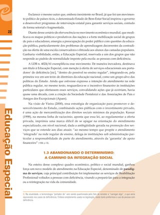 22
EducaçãoEspecial
Esclarece o mesmo autor que, embora inexistente no Brasil, já que foi um movimen-
to político de países ricos, o denominado Estado de Bem-Estar Social inspirou o governo
a desenvolver programas de intervenção estatal para garantir serviços sociais, contudo
de forma setorial e fragmentada.
Diante desse cenário de efervescência no movimento econômico mundial, que modi-
ﬁcava os mapas políticos e produtivos das nações e a forte mobilização social de grupos
de pais e educadores, emergiu a preocupação do poder público com questões da educa-
ção pública, particularmente dos problemas de aprendizagem decorrentes da contradi-
ção na oferta de uma escola conservadora e elitizada aos alunos das camadas populares.
Ganharia visibilidade, então, a Educação Especial, reservada a um dos grupos que não
responde ao padrão de normalidade imposto pela escola: as pessoas com deﬁciência.
A LDB n. 4024/61 exempliﬁcou esse movimento. De maneira inovadora, destinava
um título à Educação Especial, com menção à oferta de serviços educacionais aos porta-
dores2
de deﬁciência [sic], “dentro do possível no ensino regular”, integrando-os, pela
primeira vez em um texto de diretrizes da educação nacional, como um grupo-alvo das
políticas do Estado. Ainda que estivesse expressa a intenção do atendimento na rede
pública regular, no mesmo texto, resguardava-se o incentivo ﬁnanceiro às instituições
particulares que ofertassem esses serviços, convalidando ações que já ocorriam, havia
quase uma década, com a criação da Sociedade Pestalozzi e das Associações de Pais e
Amigos dos Excepcionais (Apaes).
Na visão de Vieira (2000), essa estratégia de organização para promover o de-
senvolvimento do Estado, combinando ações públicas com o investimento privado,
é uma ação de mercantilização dos direitos sociais mínimos da população. Kassar
(1998), na mesma linha de raciocínio, aponta que essa lei, ao regulamentar a oferta
privada, imprimiu uma marca difícil de se apagar na orientação do atendimento
especializado, em nível nacional, dada a ambigüidade gerada na promoção dos ser-
viços que se estende aos dias atuais: “ao mesmo tempo que propõe o atendimento
‘integrado’ na rede regular de ensino, delega às instituições sob administração par-
ticular a responsabilidade de parte do atendimento, através da ‘garantia’ de apoio
ﬁnanceiro” (1998, p.18).
1.3 ABANDONANDO O DETERMINISMO:
A CAMINHO DA INTEGRAÇÃO SOCIAL
Na esteira desse complexo quadro econômico, político e social mundial, ganhou
força um novo modelo de atendimento na Educação Especial, denominado de paradig-
ma de serviços, cuja principal contribuição foi implementar os serviços de Reabilitação
Proﬁssional voltados a pessoas com deﬁciência, visando a prepará-las para a integração
ou a reintegração na vida da comunidade.
2. Na atualidade, a terminologia “portador de” vem sendo questionada pelo fato de remeter a “carregar algo”, o que seria
equivocado nos casos de deficiências. Embora amplamente usada na legislação, neste texto preferimos o uso de pessoa com
deficiência.
 
