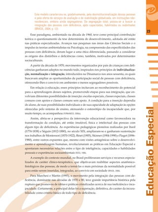 23
EducaçãoEspecial
Este modelo caracterizou-se, gradativamente, pela desinstitucionalização dessas pessoas
e pela oferta de serviços de avaliação e de reabilitação globalizada, em instituições não-
residenciais, embora ainda segregadoras. Da segregação total, passou-se a buscar a
integração das pessoas com deﬁciência, após capacitadas, habilitadas ou reabilitadas
(BRASIL, 2004, p. 12).
Esse paradigma, ambientado na década de 1960, teve como principal contribuição
teórica o questionamento da tese determinista de desenvolvimento, adotada até então
nas práticas especializadas. Avanços nas pesquisas nas áreas das Ciências Sociais e o
impulso às teorias ambientalistas na Psicologia, na compreensão das especiﬁcidades das
pessoas com deﬁciência, deram lugar a uma ótica diferenciada, passando a considerar
as origens dos distúrbios e deﬁciências como, também, motivados por determinantes
socioculturais.
A partir da década de 1970, movimentos organizados por pais de crianças com deﬁ-
ciências ganharam adeptos no mundo todo, inspirados nos princípios de individualiza-
ção, normalização e integração, introduzidos na Dinamarca nos anos sessenta, os quais
buscavam ampliar as oportunidades de participação social de pessoas com deﬁciência,
oferecendo-lhes o convívio em ambientes o menos segregadores possíveis.
Em relação à educação, esses princípios incitavam ao reconhecimento do potencial
para a aprendizagem desses sujeitos, promovendo etapas para sua integração, que en-
volviam diferentes possibilidades de inserção: escolas especiais, classes especiais, classes
comuns com apoios e classes comuns sem apoio. A condição para a inserção dependia
do aluno, de suas possibilidades individuais e de sua capacidade de adaptação às opções
oferecidas pelo sistema de ensino, atenuando o estereótipo da incapacidade que, por
muito tempo, os acompanhou (FERNANDES, 2006a).
Assim, abriu-se a perspectiva da intervenção educacional como favorecedora na
transformação da condição, até então imutável, física e intelectual das pessoas com
algum tipo de deﬁciência. As experiências pedagógicas pioneiras realizadas por Itard
(1774-1838) e Séguin (1812-1880), no século XIX, ampliaram-se e ganharam sustentação
nos trabalhos de Montessori (1870-1922), Binet (1905), Skinner (1904-1990) e Piaget (1896-
1980), entre outros expoentes que, mesmo com visões antagônicas sobre o desenvolvi-
mento e aprendizagem humanas, revolucionaram as práticas em Educação Especial e
apontaram necessárias relações entre o tipo de inteligência, capacidades e habilidades
pessoais e experiências socioambientais (ROSS, 1998).
A exemplo do contexto mundial, no Brasil proliferaram serviços e recursos especia-
lizados de caráter clínico-terapêutico, que objetivavam reabilitar aspectos anatômico-
ﬁsiológicos das pessoas, de modo a torná-las o mais próximas da normalidade possível
para então serem inseridas, integradas, ao convívio em sociedade (BRASIL, 2000).
Para Marchesi e Martin (1995), o movimento pela integração das pessoas com de-
ﬁciência, dominante nas décadas de 1970 e 80, teve grande importância histórica pela
ruptura que promoveu de idéias e práticas cristalizadas acerca de sua ineﬁciência e inca-
pacidade. Certamente, a principal delas foi a superação, deﬁnitiva, do caráter da incura-
bilidade como critério básico de todo tipo de deﬁciência.
 