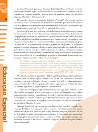 24
EducaçãoEspecial
Exatamente naquele período, a Educação Especial ganhou visibilidade ao ser ca-
racterizada como um “tipo” de educação voltado ao atendimento de pessoas com de-
ﬁciência, que requerem cuidados clínicos e terapêuticos, em função de suas alterações
orgânicas e limitações delas decorrentes.
Desse modo, reforçou-se a conotação do adjetivo “especial”, relacionando-o ao tipo
de alunado a que se destinavam os atendimentos prestados por essa modalidade de
educação: pessoas que apresentam alterações orgânicas, estruturais ou funcionais, que
as impedem de ter uma vida “normal” em sociedade (CARVALHO, 2001).
Em conseqüência da nova visão que incluía alternativas de atendimento no contexto
da escola comum e do aumento das matrículas escolares, em decorrência do crescimento
das populações urbanas e seu acesso à escola, houve uma mudança na oferta da Educa-
ção Especial. No âmbito público, proliferaram-se as classes especiais nas escolas regula-
res, como forma de absorver a crescente demanda de alunos com diﬁculdades de apren-
dizagem, em sua maioria oriundos das camadas populares, os quais não se adaptavam
às práticas homogeneizadoras, voltadas ao aluno ideal, realizadas nas escolas. Um novo
perﬁl de aluno passou a compor o público-alvo dessa modalidade educacional, incorpo-
rando as chamadas deﬁciências não acentuadas, ou leves, e os distúrbios de aprendiza-
gem, o que evidenciou as contradições de um sistema educacional despreparado para
lidar com os diferentes estilos e ritmos de aprendizagem:
Na realidade, a educação especial na sociedade moderna que, na sua origem, absorvia
deﬁciências orgânicas (auditivas, visuais e, posteriormente, mentais), com o desenvolvimento
do processo produtivo, foi incorporando a população com “deﬁciências e distúrbios” cada
vez mais próximos da normalidade média determinada por uma “abordagem cientíﬁca” que
se pretende “neutra e objetiva”, culminando com o envolvimento dos que não têm quaisquer
evidências de desvio dessa mesma “normalidade média” (BUENO, 1993, p. 80).
Dessa forma, a expansão quantitativa da Educação Especial e sua organização como
sistema ocorreu, de fato, na segunda metade do século XX, com a proliferação de escolas
especiais, centros de reabilitação, oﬁcinas protegidas de trabalho, clubes sociais espe-
ciais, associações desportivas especiais, entre outros segmentos que objetivavam ofere-
cer serviços especíﬁcos ao grupo de pessoas com deﬁciência.
As estatísticas desse período, principalmente nos países capitalistas centrais, a exem-
plo dos EUA, sobrepujam as matrículas gerais, ocorrendo em classes especiais e, priori-
tariamente, nas instituições especializadas. Contudo, o forte viés clínico que determinou
a concepção dos serviços prestados pelas diferentes instituições especializadas pouco
contribuiu para transformar as representações e práticas sociais estigmatizantes acerca
do alunado da Educação Especial.
Segundo Ross (1998), vários aspectos contribuíram para esse fato. Um deles foi o
emprego de rótulos e/ou categorias para descrever e classiﬁcar sujeitos com atrasos
mentais ou distúrbios de aprendizagem, prática resultante da aplicação massiva dos tes-
tes de inteligência, cujos efeitos negativos perpetuam os estereótipos para obstaculizar
a aceitação plena das diferenças no meio social. A rotulação faz o sujeito carregar uma
marca que o diferencia dos demais, “normais”, e legitima sua separação para o atendi-
mento educacional.
 