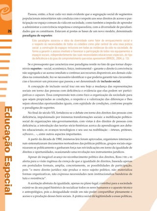 26
EducaçãoEspecial
Passou, então, a ﬁcar cada vez mais evidente que a segregação social de segmentos
populacionais minoritários não condizia com o respeito aos seus direitos de acesso e par-
ticipação no espaço comum da vida em sociedade, como também a impedia de aprender
a administrar a convivência respeitosa e enriquecedora, com a diversidade de peculiari-
dades que os constituem. Estavam aí postas as bases de um novo modelo, denominado
paradigma de suportes:
Este paradigma associou a idéia da diversidade como fator de enriquecimento social e
o respeito às necessidades de todos os cidadãos como pilar central de uma nova prática
social: a construção de espaços inclusivos em todas as instâncias da vida na sociedade, de
forma a garantir o acesso imediato e favorecer a participação de todos nos equipamentos e
espaços sociais, independentemente das suas necessidades educacionais especiais, do tipo
de deﬁciência e do grau de comprometimento que estas apresentem (BRASIL, 2004, p. 13).
Se o pressuposto que caracteriza esse paradigma reside no fato de que tornar dispo-
níveis suportes – social, econômico, físico, instrumental – garante o direito à convivência
não segregada e ao acesso imediato e contínuo aos recursos disponíveis aos demais cida-
dãos na comunidade, fez-se necessário identiﬁcar o que poderia garantir tais circunstân-
cias e favorecer um processo que passou a ser denominado de inclusão social.
A concepção de inclusão social traz em seu bojo a mudança das representações
sociais em torno das pessoas com deﬁciência e evidencia que elas podem ser partici-
pativas e capazes. Essa compreensão tem como foco a organização da sociedade para
que sejam propiciadas as condições, o respeito e a valorização das diferenças e lhes
sejam oferecidas oportunidades iguais, com eqüidade de condições, conforme propõe
o paradigma de suportes.
No ﬁnal do século XX, fortaleceu-se o debate em torno dos direitos das pessoas com
deﬁciência, impulsionado por inúmeras transformações sociais: a mobilização político-
social de organizações não-governamentais, com vistas à dos direitos de pessoas com
deﬁciência; a introdução das teorias sócio-históricas acerca da aprendizagem aos deba-
tes educacionais; os avanços tecnológicos e seu uso na reabilitação – órteses, próteses,
softwares... –, entre outros aspectos importantes.
A partir da década de 1980, inúmeras leis foram aprovadas, organismos internacio-
nais sistematizaram documentos norteadores das políticas públicas, grupos sociais orga-
nizaram-se politicamente e ganharam força nas reivindicações em torno da igualdade de
direitos e oportunidades, ocasionando uma revolução nos instrumentos jurídicos.
Apesar do inegável avanço no reconhecimento político dos direitos, Ross (1998, p. 68)
alerta para a visão ingênua da crença de que a igualdade de direitos, baseada apenas
em postulados formais, amplia, concretamente, as possibilidades de participação,
pois “o mero direito jurídico não produz o novo sujeito político, não materializa
formas organizativas, não expressa necessidades nem institucionaliza bandeiras de
luta e resistência”.
A aceitação abstrata da igualdade, apenas no plano legal, contribui para a sociedade
eximir-se de seu papel histórico de socializar todos os seres humanos e o aparato técnico
e antropológico, pois a desigualdade reside em não poder compartilhar plenamente o
acesso e a produção desses bens sociais. A prática social dá legitimidade a essas políticas,
 