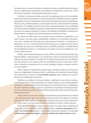27
EducaçãoEspecial
de maneira que o avanço dos direitos, a deﬁnição de metas e as políticas públicas depen-
dem de condicionantes econômicos, mas também são deﬁnidos de acordo com o ritmo
das pressões populares, da organização dos grupos sociais.
No Brasil, o instrumento jurídico precursor na legitimação da voz dos movimentos
sociais pela inclusão educacional é a Constituição Federal de 1988 (CF) na qual se explicita,
pela primeira vez, que o atendimento educacional especializado aos alunos com deﬁciência
deverá ocorrer, preferencialmente, na rede regular de ensino. Além desse claro indicador
integrador, a CF estabelece diretrizes para tratar a Educação Especial como modalidade
de educação escolar obrigatória e gratuita, ofertada também em estabelecimentos públicos
de ensino, de maneira a propiciar aos alunos com deﬁciência os benefícios conferidos aos
demais alunos e a integração das escolas especiais aos sistemas de ensino.
Na década de 1990, todos esses princípios foram reforçados e explicitados, com
maior clareza, nos textos legais subseqüentes, inspirados em documentos internacio-
nais como a proposta de Educação para Todos (Jomtien-Tailândia) e a Declaração de
Salamanca (Espanha, 2004). Tais documentos abriram espaço para a ampla discussão sobre a
necessidade de os governos contemplarem em suas políticas públicas o reconhecimento
da diversidade dos alunos e o compromisso em atender às suas necessidades nos con-
textos escolares comuns.
O Plano Nacional de Educação para Todos (1990), a Política Nacional de Educação
Especial (1994) e, especiﬁcamente, a Lei de Diretrizes e Bases da Educação Nacional de
1996, que destina o Capítulo V (Artigos 58, 59 e 60) à Educação Especial, são emblemá-
ticos em apontar novos caminhos para essa modalidade de ensino. Além disso, reaﬁr-
mam a perspectiva progressiva de seu caráter pedagógico ligado à educação escolar e
ao ensino público.
Nesse conjunto de fundamentos político-legais, inúmeros aspectos conceituais ga-
nham nova signiﬁcação. O primeiro deles é a redeﬁnição do alunado da Educação Espe-
cial, apontando-se os alunos com necessidades especiais como o público-alvo a que se
destina essa modalidade de educação.
Estabelece-se, também, de forma inovadora, a ampliação de sua oferta no sistema,
contemplando desde a Educação Infantil até o Ensino Superior, com a oportunidade de
articulação e interatividade da Educação Especial com os demais níveis e modalidades
de ensino. Desfaz-se, assim, o equívoco conceitual da compreensão da Educação Espe-
cial como subsistema, paralelo e distanciado das práticas do contexto geral de educação,
historicamente posto.
Assim, veriﬁca-se uma nova concepção de atendimento especializado que se estende
à diversiﬁcada rede de apoio dos recursos humanos, técnicos, tecnológicos e materiais
oferecidos, de modo a apoiar e complementar as práticas do ensino comum, abandonan-
do a idéia de que os serviços especializados se resumem às classes e escolas especiais.
Diante de tantas mudanças, tornaram-se inevitáveis as controvérsias e polêmicas em
relação aos avanços propostos a serem problematizados: a excessiva abrangência relacio-
nada à nova terminologia adotada – necessidades educacionais especiais – e a clara con-
tradição entre as pretensões legais e a limitada realidade do sistema escolar brasileiro.
 