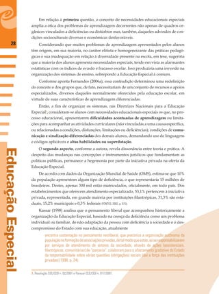 28
EducaçãoEspecial
Em relação à primeira questão, o conceito de necessidades educacionais especiais
amplia a ótica dos problemas de aprendizagem decorrentes não apenas de quadros or-
gânicos vinculados a deﬁciências ou distúrbios mas, também, daqueles advindos de con-
dições socioculturais diversas e econômicas desfavoráveis.
Considerando que muitos problemas de aprendizagem apresentados pelos alunos
têm origem, em sua maioria, no caráter elitista e homogeneizante das práticas pedagó-
gicas e sua inadequação em relação à diversidade presente na escola, em tese, sugeriria
que a maioria dos alunos apresenta necessidades especiais, tendo em vista as alarmantes
estatísticas com os índices de evasão e fracasso escolar. Isso produziria uma inversão na
organização dos sistemas de ensino, sobrepondo a Educação Especial à comum.
Conforme aponta Fernandes (2006a), essa contradição determinou uma redeﬁnição
do conceito e dos grupos que, de fato, necessitariam de um conjunto de recursos e apoios
especializados, diversos daqueles normalmente oferecidos pela educação escolar, em
virtude de suas características de aprendizagem diferenciadas.
Então, a ﬁm de organizar os sistemas, nas Diretrizes Nacionais para a Educação
Especial3
, consideram-se alunos com necessidades educacionais especiais os que, no pro-
cesso educacional, apresentarem diﬁculdades acentuadas de aprendizagem ou limita-
ções para acompanhar as atividades curriculares (não vinculadas a uma causa especíﬁca,
ou relacionadas a condições, disfunções, limitações ou deﬁciências); condições de comu-
nicação e sinalização diferenciadas dos demais alunos, demandando uso de linguagens
e códigos aplicáveis e altas habilidades ou superdotação.
O segundo aspecto, conforme a autora, revela dissonância entre teoria e prática. A
despeito das mudanças nas concepções e instrumentos jurídicos que fundamentam as
políticas públicas, permanece a hegemonia por parte da iniciativa privada na oferta da
Educação Especial.
De acordo com dados da Organização Mundial de Saúde (OMS), estima-se que 10%
da população apresentem algum tipo de deﬁciência, o que representaria 15 milhões de
brasileiros. Destes, apenas 300 mil estão matriculados, oﬁcialmente, em todo país. Dos
estabelecimentos que oferecem atendimento especializado, 53,1% pertencem à iniciativa
privada, representada, em grande maioria por instituições ﬁlantrópicas, 31,3% são esta-
duais, 15,2% municipais e 0,3% federais (FONTES, 2002, p. 515).
Kassar (1998) analisa que o pensamento liberal que acompanhou historicamente a
organização da Educação Especial, baseado na crença da deﬁciência como um problema
individual ou familiar, de não-adaptação da pessoa com deﬁciência à sociedade e o des-
compromisso do Estado com sua educação, atualmente
encontra sustentação no pensamento neoliberal, que preconiza a organização autônoma da
populaçãonaformaçãodeassociaçõesprivadas,detalmodoqueestas,aoseresponsabilizarem
por serviços de atendimento de setores da sociedade, através de ações (assistenciais,
ﬁlantrópicas, comunitárias) de “parceria”, colaboram para o afastamento gradativo do Estado
da responsabilidade sobre várias questões (obrigações) sociais (daí a força das instituições
privadas) (1998, p. 24).
3. Resolução CEE/CEB n. 02/2001 e Parecer CEE/CEB n. 017/2001.
 