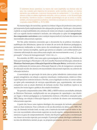 30
EducaçãoEspecial
O isolamento desses aprendizes, na maioria das vezes espalhados nas diversas salas de
aula, mas nivelados pelo dispositivo do seriamento, sendo mantidos, portanto, os mesmos
elementos que evidenciam a estrutura hierarquizante do conhecimento. [...] no esforço de
oferecer a todos os saberes legalmente instituídos, corre-se, portanto, o risco da banalização
de conceitos, fazendo-se esvaziar o conteúdo epistemológico do que se ensina e criando,
também, uma baixa expectativa avaliatória, invertendo-se a perspectiva inclusiva e criando-se
a exclusão velada (FRANCO, p. 78-79, 2000).
Na mesma lógica de raciocínio, aponta-se a ênfase à ﬁgura do professor como princi-
pal responsável pela implementação das adequações propostas. Ainda que o documento
explicite as responsabilidades dos sistemas de ensino em relação à capacitação proﬁssio-
nal e ao suporte técnico-material à inclusão, são reforçadas as ações de reorganização
dos componentes curriculares como condição imprescindível à inclusão dos alunos com
necessidades educacionais especiais.
Por ﬁm, pelas inúmeras concessões que o documento faz às práticas vinculadas à
reabilitação das deﬁciências, apesar de se tratar de um texto de diretrizes pedagógicas,
permanecem inalteradas as visões acerca da normalização da pessoa com deﬁciência,
vista como “pessoa incompleta, aquela que precisa se adaptar a um conhecimento pre-
viamente selecionado de uma cultura mais ampla, não necessariamente a sua [...]”, o que
pressupõe “a busca da homogeneização” (FRANCO, 2000, p. 81).
Em setembro de 2001, cinco anos após a promulgação da nova LDB, o Ministério da
Educação homologou a Resolução n. 02, do Conselho Nacional de Educação, referente às
Diretrizes Nacionais para a Educação Especial na Educação Básica, instituindo as bases
para a elaboração de normas para a Educação Especial, a ﬁm de reorganizar a proposta
de educação escolar dos alunos com necessidades educacionais especiais, no contexto da
educação inclusiva.
A morosidade na aprovação do texto deu-se pelas inﬁndáveis controvérsias entre
grupos antagônicos, em relação a aspectos conceituais e institucionais, relativos à Edu-
cação Especial no contexto inclusivo. Por ﬁm, a nova legislação revelou-se conservadora,
ao optar pela manutenção de serviços especializados que, supostamente, não seriam
compatíveis com as atuais diretrizes de inclusão escolar. Essa tendência repete-se na
maioria dos textos legais e políticos dos estados brasileiros.
No período compreendido entre 1996 e 2002, a SEED realizou um trabalho alinhado
às Diretrizes Nacionais, multiplicando em seu programa de capacitação e nas diretri-
zes legais e técnico-pedagógicas os fundamentos teóricos e ﬁlosóﬁcos emanados pelo
MEC/Seesp, em relação à Educação Especial e à inclusão de alunos com necessidades
educacionais especiais.
A partir daí, houve uma ruptura ideológica da concepção de inclusão educacional
entre as duas instâncias. Esse confronto se dá em decorrência da defesa, pelo MEC/Se-
esp, da chamada inclusão total, ou seja, com a matrícula incondicional de todos os alu-
nos com necessidades educacionais especiais na escola regular, independentemente da
natureza ou grau de comprometimento. Assim, não há prerrogativa para a escolarização
em classes ou escolas especiais, por exemplo. O principal embate ideológico ambienta-se
na área da deﬁciência mental, já que, na proposta paranaense, prevê-se a continuidade
 