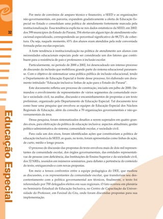 32
EducaçãoEspecial
Por meio de convênios de amparo técnico e ﬁnanceiro, a SEED e as organizações
não-governamentais, em parceria, expandem gradativamente a oferta de Educação Es-
pecial no Estado e consolidam uma política de atendimento fortemente marcada pela
institucionalização. Essa tendência explicita-se nos dados estatísticos da SEED, em 2002:
dos 399 municípios do Estado do Paraná, 354 ofertavam algum tipo de atendimento edu-
cacional especializado, correspondendo ao percentual signiﬁcativo de 88,72% de cober-
tura. Ou seja, naquele momento, 65% dos alunos eram atendidos pela rede conveniada
formada pelas escolas especiais.
A forte tendência à institucionalização na política de atendimento aos alunos com
necessidades educacionais especiais pode ser considerada um dos fatores que contri-
buem para a resistência de pais e professores à inclusão escolar.
Particularmente, no período de 2000 a 2002, foi desencadeado um intenso processo
de discussão da inclusão que mobilizou grande parte do sistema educacional paranaen-
se. Com o objetivo de sistematizar uma política pública de inclusão educacional, tendo
o Departamento de Educação Especial à frente desse processo, foi elaborado um docu-
mento intitulado “Educação inclusiva: linhas de ação para o Estado do Paraná”.
Este documento reﬂetiu um processo de construção, iniciado em julho de 2000. De-
mandou o envolvimento de representantes de vários segmentos da comunidade esco-
lar e sociedade civil, na análise, discussão e encaminhamentos de propostas a um texto
preliminar, organizado pelo Departamento de Educação Especial. Tal documento teve
como base uma pesquisa que envolveu as equipes de Educação Especial dos Núcleos
Regionais de Educação, além da consulta a 70 organizações governamentais e não-go-
vernamentais da área.
Dessa pesquisa, foram sistematizados desaﬁos a serem superados em quatro gran-
des eixos, para efetivação da política de educação inclusiva: aspectos atitudinais; gestão
político-administrativa do sistema; comunidade escolar, e sociedade civil.
Para cada um dos eixos, foram identiﬁcadas ações que constituiriam a política de
educação inclusiva da SEED, as quais, no texto, foram apresentadas como linhas de ação,
de curto, médio e longo prazos.
O processo de discussão das propostas do texto envolveu mais de dois mil represen-
tantes da comunidade escolar, dos órgãos governamentais, das entidades representati-
vas de pessoas com deﬁciência, das Instituições de Ensino Superior e da sociedade civil,
dos 32 NREs, reunidos em inúmeros seminários, para debater a pertinência do conteúdo
do texto, enriquecendo-o com novas propostas.
Em meio a tensos confrontos entre a equipe pedagógica do DEE, que mediou
as discussões, e os representantes da comunidade escolar, que transferiam seu des-
contentamento com a política governamental aos técnicos, ﬁnalmente, o texto foi
referendado por 700 delegados eleitos em suas regionais. O fato ocorreu em plenária
no Seminário Estadual de Educação Inclusiva, no Centro de Capacitação da Univer-
sidade do Professor, em Faxinal do Céu, onde foram discutidas propostas para sua
implementação.
 
