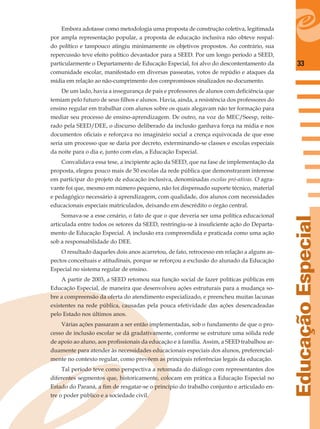 33
EducaçãoEspecial
Embora adotasse como metodologia uma proposta de construção coletiva, legitimada
por ampla representação popular, a proposta de educação inclusiva não obteve respal-
do político e tampouco atingiu minimamente os objetivos propostos. Ao contrário, sua
repercussão teve efeito político devastador para a SEED. Por um longo período a SEED,
particularmente o Departamento de Educação Especial, foi alvo do descontentamento da
comunidade escolar, manifestado em diversas passeatas, votos de repúdio e ataques da
mídia em relação ao não-cumprimento dos compromissos sinalizados no documento.
De um lado, havia a insegurança de pais e professores de alunos com deﬁciência que
temiam pelo futuro de seus ﬁlhos e alunos. Havia, ainda, a resistência dos professores do
ensino regular em trabalhar com alunos sobre os quais alegavam não ter formação para
mediar seu processo de ensino-aprendizagem. De outro, na voz do MEC/Seesp, reite-
rado pela SEED/DEE, o discurso deliberado da inclusão ganhava força na mídia e nos
documentos oﬁciais e reforçava no imaginário social a crença equivocada de que esse
seria um processo que se daria por decreto, exterminando-se classes e escolas especiais
da noite para o dia e, junto com elas, a Educação Especial.
Convalidava essa tese, a incipiente ação da SEED, que na fase de implementação da
proposta, elegeu pouco mais de 50 escolas da rede pública que demonstraram interesse
em participar do projeto de educação inclusiva, denominadas escolas pró-ativas. O agra-
vante foi que, mesmo em número pequeno, não foi dispensado suporte técnico, material
e pedagógico necessário à aprendizagem, com qualidade, dos alunos com necessidades
educacionais especiais matriculados, deixando em descrédito o órgão central.
Somava-se a esse cenário, o fato de que o que deveria ser uma política educacional
articulada entre todos os setores da SEED, restringiu-se à insuﬁciente ação do Departa-
mento de Educação Especial. A inclusão era compreendida e praticada como uma ação
sob a responsabilidade do DEE.
O resultado daqueles dois anos acarretou, de fato, retrocesso em relação a alguns as-
pectos conceituais e atitudinais, porque se reforçou a exclusão do alunado da Educação
Especial no sistema regular de ensino.
A partir de 2003, a SEED retomou sua função social de fazer políticas públicas em
Educação Especial, de maneira que desenvolveu ações estruturais para a mudança so-
bre a compreensão da oferta do atendimento especializado, e preencheu muitas lacunas
existentes na rede pública, causadas pela pouca efetividade das ações desencadeadas
pelo Estado nos últimos anos.
Várias ações passaram a ser então implementadas, sob o fundamento de que o pro-
cesso de inclusão escolar se dá gradativamente, conforme se estruture uma sólida rede
de apoio ao aluno, aos proﬁssionais da educação e à família. Assim, a SEED trabalhou ar-
duamente para atender às necessidades educacionais especiais dos alunos, preferencial-
mente no contexto regular, como prevêem as principais referências legais da educação.
Tal período teve como perspectiva a retomada do diálogo com representantes dos
diferentes segmentos que, historicamente, colocam em prática a Educação Especial no
Estado do Paraná, a ﬁm de resgatar-se o princípio do trabalho conjunto e articulado en-
tre o poder público e a sociedade civil.
 
