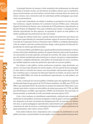 34
EducaçãoEspecial
A principal barreira foi atenuar a forte resistência dos proﬁssionais da educação
em relação à inclusão escolar, em decorrência da política anterior que se manifestou,
quase exclusivamente, em nível retórico, incentivando a inserção física dos alunos em
classes comuns, sem a necessária rede de sustentação político-pedagógica que propi-
ciasse sua permanência.
A ação mais contundente em relação à mudança na perspectiva do trato das polí-
ticas inclusivas, naquele momento, foi o primeiro Concurso Público para a Educação
Especial da história do Paraná, com a nomeação de 4.555 professores especializados ao
Quadro Próprio do Magistério. Essa ação contribuiu para mudar a concepção de aten-
dimento especializado em dois aspectos: na expansão de apoios na rede pública e na
melhor qualiﬁcação dos professores da rede conveniada.
Ao longo dos últimos trinta anos, a grande maioria dos professores que atuava nas
instituições especializadas foi contratada mediante repasse de recursos ﬁnanceiros, por
Convênio de Cooperação Técnica e Financeira entre a SEED e as entidades ﬁlantrópicas,
a ﬁm de cumprir o preceito constitucional que obriga a oferta gratuita de Educação Es-
pecializada aos alunos que dela necessitam.
O Concurso Público possibilitou que o quadro proﬁssional das instituições se tornas-
se mais estável pela substituição, gradual, do repasse ﬁnanceiro pela cessão de professo-
res concursados às escolas especiais, em função do convênio. Há, ainda, nos municípios
que não ofertam atendimento educacional para os alunos com graves comprometimen-
tos mentais e múltiplas deﬁciências, uma política de formalização de novos convênios,
que também implicam cessão dos professores aprovados no concurso público.
Em relação à rede pública, muitos professores ocuparam vagas destinadas aos
apoios e serviços especializados do ensino regular, sob um suporte técnico pedagógi-
co mais efetivo à inclusão dos alunos com necessidades educacionais especiais. Este
fato contribuiu para a expansão da Educação Especial no Estado, em pouco mais de
três anos (2003-2006) com oferta de atendimento especializado, na rede pública, aos
399 municípios.
Assim, a realização do concurso público contribuiu para uma signiﬁcativa expansão
da Educação Especial que passou de 52.139 alunos atendidos, em 2002, para 79.375, em
2006, o que representa 52,32% de acréscimo no número de matrículas. Deste total, o cres-
cimento mais efetivo ocorreu na rede pública de ensino que passou de 17.796, em 2002,
para 40.760 alunos, em 2006, o que equivale a 129,04% de crescimento. Por outro lado, no
mesmo período, as matrículas na rede conveniada cresceram apenas 12,5%.
Com a clara mudança no atendimento especializado, sinalizada pelo aumento de
matrículas na rede pública, foi preciso reorganizar a rede de apoio e serviços especializa-
dos. Enquanto os da rede conveniada não ultrapassaram 6,8% de expansão, nos últimos
três anos, os apoios pedagógicos especializados, representados pela autorização de fun-
cionamento de salas de recursos, a contratação de intérpretes de Libras e professores de
apoio permanente, entre outros, cresceu 118,2%.
Esses dados indicam claro compromisso com a expansão do atendimento na rede
pública de ensino, com prioridade à escola regular como o espaço preferencial para aten-
 
