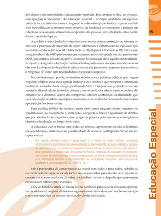 35
EducaçãoEspecial
der alunos com necessidades educacionais especiais. Esse avanço se deu, no entanto,
sem apregoar o “desmonte” da Educação Especial – princípio avalizado em algumas
políticas inclusivistas nacionais –, negando o indiscutível papel histórico que as institui-
ções especializadas exerceram nesse processo de mudança de concepções e práticas em
relação às necessidades educacionais especiais das pessoas com deﬁciência, altas habili-
dades e condutas típicas.
A gradativa remoção das barreiras físicas na escola, com a construção ou reforma de
prédios; a produção de materiais de apoio adaptados; a substituição da legislação que
normatiza a Educação Especial (Deliberação n. 20/86 pela Deliberação n. 02/03); a equi-
paração salarial de 6.883 professores que atuam na rede conveniada aos dos professores
QPM, que corrigiu uma defasagem e distorção histórica que dava àqueles um tratamen-
to injusto e desigual, e a formação continuada dos professores são ações concatenadas ao
objetivo da proposição de políticas educacionais que promovem ingresso, permanência
e progresso do aluno com necessidades educacionais especiais.
Não se deve negar, porém, os desaﬁos relacionados a políticas públicas que tragam
respostas efetivas para uma agenda inclusiva nas escolas e que rompam a orientação
neoliberal, sustentáculo de antigas políticas da SEED. Tampouco se pretende uma com-
preensão alienada da inclusão das pessoas com necessidades educacionais especiais, eli-
minando-se a discussão acerca das complexas relações capitalistas, na atualidade, que
pela orientação neoliberal multiplica o número de excluídos do processo de produção e
apropriação dos bens sociais.
Uma política pública de inclusão, neste caso, busca resgatar valores humanos de
solidariedade, de colaboração e, sobretudo, assegurar o direito à igualdade de direitos
que por séculos foram negados a esse grupo de pessoas pelas inúmeras contingências
históricas detalhadas ao longo desse texto.
A cidadania que se busca para todas as pessoas, apresentem ou não deﬁciências
ou superdotação, sustenta-se na possibilidade de acesso e participação plenos nas re-
lações sociais.
Ser cidadão também supõe a apropriação e a fruição do saber histórico acumulado
historicamente, das formas mais desenvolvidas do conhecimento, de seus símbolos e códigos,
de tal maneira que constituam instrumentos imprescindíveis ao pleno exercício da cidadania.
Isso representa a necessidade de superar as formas empíricas de educação, os conteúdos
curriculares de orientação meramente manipulativos, as doses homeopáticas de escolaridade
e as estratégias isoladas e espontaneístas de participação travestidas pelo discurso da
igualdade e da integração (ROSS, 1998, p. 107).
Sob a perspectiva do compromisso da escola com todos e para todos, trabalha-se
na construção de espaços sociais inclusivos, organizados para atender ao conjunto de
características e necessidades de todos os cidadãos, inclusive daqueles que apresentam
necessidades educacionais especiais.
Cabe ao Estado a tarefa de buscar novos caminhos para superar obstáculos presen-
tes no seio social, os quais distanciam segmentos excluídos do acesso aos bens e serviços
e, no caso especíﬁco da inclusão escolar, do direito à educação.
 