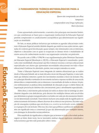 36
EducaçãoEspecial
2 FUNDAMENTOS TEÓRICO-METODOLÓGICOS PARA A
EDUCAÇÃO ESPECIAL
Quem não compreende um olhar
tampouco
compreenderá uma longa explicação.
Mario Quintana
Como apresentado anteriormente, a narrativa dos principais movimentos históri-
cos que constituíram as bases para a organização institucional da Educação Especial
permite compreender os condicionantes sociopolíticos que determinaram sua signiﬁ-
cação na atualidade.
De fato, as atuais políticas inclusivas que norteiam as agendas educacionais confe-
rem à Educação Especial sentido distinto daquele que motivou suas ações iniciais, apar-
tadas do contexto geral da educação, quase sempre, não sintonizados com os interesses,
objetivos e discussões com os quais se ocupavam os demais níveis e modalidades de
ensino acerca do conhecimento escolar e sua organização curricular, em particular.
De acordo com a LDB n. 9.394/96 e sua regulamentação pelas Diretrizes Nacionais
da Educação Especial (Resolução n. 02/01), a Educação Especial é conceituada e prati-
cada como modalidade educacional cujo ﬁm é oferecer recursos e serviços educacionais
especializados aos alunos que apresentam necessidades educacionais em todo o ﬂuxo
educacional. Conforme foi abordado, porém, nem sempre entendeu-se assim.
Tratar a Educação Especial como integrante do sistema educacional que se realiza
desde a Educação Infantil, até os mais elevados níveis da Educação Superior, é uma reali-
dade que delineia contornos a partir dos movimentos mundiais a favor da inclusão. Ora,
se o princípio ﬁlosóﬁco norteador do movimento inclusivo repousa na idéia de uma escola
democrática e comprometida com os interesses e necessidades de todos os alunos, foi pre-
ciso redimensionar as práticas dessa modalidade de educação, já que o critério básico de
organização previa locais distintos dos convencionais, para o atendimento especializado.
Além disso, o movimento pela inclusão de todos os alunos não se restringe ao aten-
dimento daqueles com deﬁciências, pois decorre dos múltiplos fatores nela envolvidos
que delimitam os grupos marginalizados e excluídos em cada um dos momentos históri-
cos de determinada sociedade. Esses fatores incluem uma ampla rede de signiﬁcações no
entrecruzamento de formas e olhares diversos de se efetivar esse processo. Na inter-rela-
ção de concepções e práticas que envolvem o eu, o outro e as instituições sociais, deﬁnem-
se os grupos-alvo da inclusão. Dito isso, ﬁca claro que políticas e práticas de inclusão não
têm um signiﬁcado único e consensual, já que são determinadas por múltiplos fatores,
com destaque às demandas socioeconômicas.
Pela amplitude de signiﬁcados e relações que os termos inclusão e diversidade podem
sugerir ao leitor deste texto, faz-se necessário analisar alguns equívocos conceituais e
reducionismos que têm sido praticados sobre o tema.
 