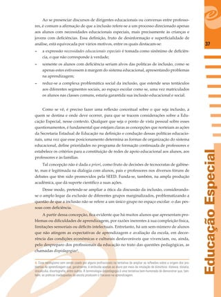 37
EducaçãoEspecial
Ao se presenciar discursos de dirigentes educacionais ou conversas entre professo-
res, é comum a aﬁrmação de que a inclusão refere-se a um processo direcionado apenas
aos alunos com necessidades educacionais especiais, mais precisamente às crianças e
jovens com deﬁciências. Essa deﬁnição, fruto de desinformação e superﬁcialidade de
análise, está equivocada por vários motivos, entre os quais destacam-se:
– a expressão necessidades educacionais especiais é tomada como sinônimo de deﬁciên-
cia, o que não corresponde à verdade;
– somente os alunos com deﬁciência seriam alvos das políticas de inclusão, como se
apenas estes estivessem à margem do sistema educacional, apresentando problemas
na aprendizagem;
– reduz-se a complexa problemática social da inclusão, que estende seus tentáculos
aos diferentes segmentos sociais, ao espaço escolar como se, uma vez matriculados
os alunos nas classes comuns, estaria garantida sua inclusão educacional e social.
Como se vê, é preciso fazer uma reﬂexão conceitual sobre o que seja inclusão, a
quem se destina e onde deve ocorrer, para que se tracem considerações sobre a Edu-
cação Especial, nesse contexto. Qualquer que seja o ponto de vista pessoal sobre esses
questionamentos, é fundamental que estejam claras as concepções que norteiam as ações
da Secretaria Estadual de Educação na deﬁnição e condução dessas políticas educacio-
nais, uma vez que esse posicionamento determina as formas de organização do sistema
educacional, deﬁne prioridades no programa de formação continuada de professores e
estabelece os critérios para a constituição de redes de apoio educacional aos alunos, aos
professores e às famílias.
Tal concepção não é dada a priori, como fruto de decisões de tecnocratas de gabine-
te, mas é legitimada na dialogia com alunos, pais e professores nos diversos fóruns de
debates que têm sido promovidos pela SEED. Funda-se, também, na ampla produção
acadêmica, que dá suporte cientíﬁco a suas ações.
Desse modo, pretende-se ampliar a ótica da discussão da inclusão, considerando-
se o amplo leque da exclusão de diferentes grupos marginalizados, problematizando a
questão de que a inclusão não se refere a um único grupo no espaço escolar: o das pes-
soas com deﬁciência.
A partir dessa concepção, ﬁca evidente que há muitos alunos que apresentam pro-
blemas ou diﬁculdades de aprendizagem, por razões inerentes à sua compleição física,
limitações sensoriais ou déﬁcits intelectuais. Entretanto, há um sem-número de alunos
que não atingem as expectativas de aprendizagem e avaliação da escola, em decor-
rência das condições econômicas e culturais desfavoráveis que vivenciam, ou, ainda,
pelo despreparo dos proﬁssionais da educação no trato das questões pedagógicas, as
chamadas dispedagogias4
.
4. Esse neologismo vem sendo usado por alguns profissionais na tentativa de ampliar as reflexões sobre a origem dos pro-
blemas de aprendizagem que, geralmente, é atribuída apenas ao aluno por meio da rotulação de distúrbios: dislexia, dislalia,
discalculia, disortografia, entre outros. A terminologia dispedagogia é uma tentativa bem-humorada de demonstrar que, tam-
bém, as práticas inadequadas da escola produzem o fracasso na aprendizagem.
 