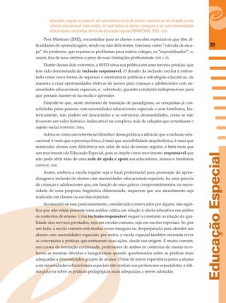 39
EducaçãoEspecial
educação, regular e especial, em um sistema único de ensino, caminha-se em direção a uma
reforma educacional mais ampla, em que todos os alunos começam a ter suas necessidades
educacionais satisfeitas dentro da educação regular (MANTOAN, 2002, s/p).
Para Mantoan (2002), encaminhar para as classes e escolas especiais os que têm di-
ﬁculdades de aprendizagem, sendo ou não deﬁcientes, funciona como “válvula de esca-
pe” do professor, que repassa os problemas para outros colegas, os “especializados”, e,
assim, tira de seus ombros o peso de suas limitações proﬁssionais (2004, p. 28).
Diante desses dois extremos, a SEED situa sua política em uma terceira posição, que
tem sido denominada de inclusão responsável. O desaﬁo da inclusão escolar é enfren-
tado como nova forma de repensar e reestruturar políticas e estratégias educativas, de
maneira a criar oportunidades efetivas de acesso para crianças e adolescentes com ne-
cessidades educacionais especiais, e, sobretudo, garantir condições indispensáveis para
que possam manter-se na escola e aprender.
Entende-se que, neste momento de transição de paradigmas, as conquistas já con-
solidadas pelas pessoas com necessidades educacionais especiais e seus familiares, his-
toricamente, não podem ser descartadas e as estruturas desmanteladas, como se não
tivessem um valor histórico indiscutível na complexa rede de relações que constituem o
sujeito social (FERNANDES, 2006a).
Adota-se como um referencial ﬁlosóﬁco dessa política a idéia de que a inclusão edu-
cacional é mais que a presença física, é mais que acessibilidade arquitetônica, é mais que
matricular alunos com deﬁciência nas salas de aula do ensino regular, é bem mais que
um movimento da Educação Especial, pois se impõe como movimento responsável que
não pode abrir mão de uma rede de ajuda e apoio aos educadores, alunos e familiares
(CARVALHO, 2004).
Assim, embora a escola regular seja o local preferencial para promoção da apren-
dizagem e inclusão de alunos com necessidades educacionais especiais, há uma parcela
de crianças e adolescentes que, em função de seus graves comprometimentos ou neces-
sidade de uma proposta lingüística diferenciada, requerem que seu atendimento seja
realizado em classes ou escolas especiais.
Ao assumir-se esse posicionamento, considerado conservador por alguns, não signi-
ﬁca que não esteja presente uma análise crítica em relação à oferta educativa em ambos
os contextos de ensino. Uma inclusão responsável requer a constante avaliação da qua-
lidade dos serviços prestados, seja em escolas comuns, seja em escolas especiais. Se, por
um lado, a escola comum está muitas vezes insegura ou despreparada para atender aos
alunos com necessidades especiais; por outro, a escola especial também necessita rever
as concepções e práticas que nortearam suas ações, desde sua origem. É muito comum,
em cursos de formação continuada, professores de ambos os contextos de ensino reve-
larem as mesmas dúvidas e inseguranças quando questionados sobre as práticas mais
adequadas a determinados grupos de alunos. O fato de terem experiência junto a alunos
com necessidades educacionais especiais não confere aos professores especialistas a últi-
ma palavra sobre as práticas pedagógicas mais adequadas a serem adotadas.
 
