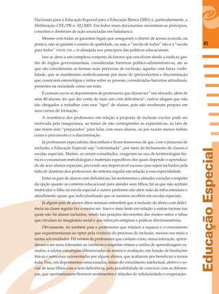 41
EducaçãoEspecial
Nacionais para a Educação Especial para a Educação Básica (2001) e, particularmente, a
Deliberação CEE/PR n. 02/2003. Em todos esses documentos encontram-se princípios,
conceitos e diretrizes de ação anunciadas em Salamanca.
Mesmo com todas as garantias legais que asseguram o direito de acesso à escola, na
prática, não se garante o ensino de qualidade, ou seja, a “escola de todos” não é a “escola
para todos” (FACION, 2005, p. 49) almejada nos princípios das políticas educacionais.
Isso se deve a um complexo conjunto de fatores que envolvem desde a ineﬁcaz ges-
tão de órgãos governamentais, consideradas barreiras político-administrativas, até as
que são consideradas as formas mais perversas de exclusão, aquelas com baixa visibi-
lidade, que se manifestam simbolicamente por meio de (pré)conceitos e discriminação
que constroem estereótipos e mitos sobre as pessoas, consideradas barreiras atitudinais,
presentes na sociedade como um todo.
É comum ouvir-se depoimentos de professores que dizem ser “um absurdo, além de
seus 40 alunos, ter que dar conta de mais um com deﬁciência”; outros alegam que não
são obrigados a trabalhar com esse “tipo” de alunos, pois não receberam preparo em
seus cursos de formação.
A resistência dos professores em relação à proposta de inclusão escolar pode ser
motivada pela insegurança, ao temor de não corresponder às expectativas, ao fato de
não terem sido “preparados” para lidar com esses alunos, ou por razões menos nobres
como o preconceito e a discriminação.
Já professores especialistas desconﬁam e ﬁcam temerosos de que, com o processo de
inclusão, a Educação Especial seja “exterminada”, por meio do fechamento de classes e
escolas especiais. Muitos, ao serem consultados, exageram no uso de terminologias téc-
nicas e enumeram metodologias e materiais especíﬁcos dos quais depende o aprendiza-
do de seus alunos especiais, prevendo seu improvável sucesso caso sejam incluídos pela
falta de domínio dos professores do sistema regular em relação a essa especialidade.
Entre os pais de alunos com deﬁciências, há sentimentos e atitudes variadas a respeito
da opção quanto ao contexto educacional para atender seus ﬁlhos; há os que não aceitam
matricular o ﬁlho na escola especial e outros preferem não abrir mão da infra-estrutura e
atendimento quase que individualizado que os mesmos recebem em escolas especiais.
Já alguns pais de alunos ditos normais entendem que a inclusão do aluno com deﬁci-
ência na classe regular faz o ensino ser fraco e mais lento em relação a outras turmas nas
quais não há alunos incluídos, sendo tais posições decorrentes dos muitos mitos e tabus
que circulam no imaginário social e que reforçam estigmas e práticas discriminatórias.
Obviamente, há também pais e professores que relatam a riqueza e o crescimento
que experimentaram ao optar pela vivência do processo de inclusão, mesmo em meio a
tantas adversidades. Há relatos de professores que contam como, nessa interação, apren-
deram a ser mais tolerantes ao conhecer e respeitar ritmos e estilos de aprendizagem va-
riados, a adotar estratégias diferenciadas de ensino e avaliação, em função de limitações
físicas e sensoriais apresentadas por alguns alunos, que acabaram por beneﬁciar a turma
toda. Pais, em depoimentos emocionados, falam do crescimento intelectual, afetivo e so-
cial de seus ﬁlhos com e sem deﬁciência, pela possibilidade de convívio com as diferen-
ças, que oportunizaram ﬂorescer sentimentos e atitudes de solidariedade e cooperação:
 