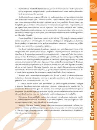 45
EducaçãoEspecial
– superdotação ou altas habilidades que, devido às necessidades e motivações espe-
cíﬁcas, requeiram enriquecimento, aprofundamento curricular e aceleração na ofer-
ta de acesso aos conhecimentos.
A deﬁnição desses grupos evidencia, em muitas ocasiões, a origem das resistências
dos professores em relação à inclusão escolar. Historicamente, com exceção daqueles
que apresentam superdotação, estão os alunos que apenas na última década foram con-
templados pelas políticas educacionais e tiveram sua educação sob a responsabilidade
de especialistas, em classes ou escolas especiais. Essa situação provocou uma cisão no
campo da educação, determinando que os alunos ditos normais estariam sob a responsa-
bilidade do ensino regular e os alunos com deﬁciência receberiam atendimento por meio
da Educação Especial.
Fernandes (2006 a) aﬁrma que apenas na década de 1970, quando surgiram as pri-
meiras iniciativas de aproximação, por meio de estratégias de integração dos alunos da
Educação Especial à escola comum, ambas as realidades passaram a confrontar e proble-
matizar suas respectivas concepções e práticas.
Em decorrência da migração dos alunos especiais para a escola comum, novas práti-
cas passaram a ser instituídas de modo a perpetuar a separação dos dois contextos de en-
sino. Isso se deu por diferentes caminhos, com destaque à “preparação” dos alunos espe-
ciais, por meio de práticas de reabilitação, para a matrícula nas turmas regulares. Quando,
mesmo com o trabalho paralelo da reabilitação, os alunos não acompanhavam as classes
comuns, eram encaminhados para classes especiais, juntando-se ao contingente de alunos
que fracassou em seu processo de alfabetização, reprovando por anos seguidos. Esse fato
elevou as matrículas da Educação Especial e inverteu a lógica da sua natureza, voltada a
uma minoria de alunos com deﬁciência, já que houve um aumento dessa modalidade de-
corrente da incorporação dos alunos com meras diﬁculdades de aprendizagem.
A crítica mais contundente a essa prática é a de que “a escola ocultou seu fracasso,
isolando os alunos e integrando somente os que não constituem um desaﬁo à sua com-
petência” (DORE apud FERREIRA E GUIMARÃES, 2003, p. 115).
O fato de muitos alunos com diﬁculdades de aprendizagem passarem a compor
o alunado das classes especiais motivaram estudos e pesquisas sobre sua função. Es-
ses estudos demonstraram que, em maioria, esses serviços pouco contribuíram para o
reingresso dos alunos especiais ao ensino regular, eternizando-os em suas turmas e não
oferecendo elementos para sua participação social em igualdade de condições.
Decorrente dessa realidade, muitos alunos jamais formalizaram a educação recebi-
da, obtendo a terminalidade acadêmica, já que não compete à Educação Especial – clas-
ses e escolas especiais – a certiﬁcação da aprendizagem6
.
Assim, a Educação Especial passa a colaborar com os mecanismos de exclusão pre-
sentes no contexto geral de educação, o que suscita uma questão em torno de sua função:
a Educação Especial de hoje quer ser parte do problema ou parte da solução da inclusão?
(TYNE, 1993, p. 151 apud GONZÁLEZ, 2002, p. 96).
6. Com a LDB/9394, foi facultado o direito às escolas especiais, em algumas áreas de atendimento, da oferta de níveis da
Educação Básica.
 