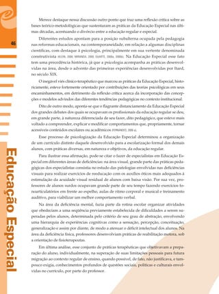 46
EducaçãoEspecial
Merece destaque nessa discussão outro ponto que traz uma reﬂexão crítica sobre as
bases teórico-metodológicas que sustentaram as práticas da Educação Especial nas últi-
mas décadas, acentuando o divórcio entre a educação regular e especial.
Diferentes estudos apontam para a posição subalterna ocupada pela pedagogia
nas reformas educacionais, na contemporaneidade, em relação a algumas disciplinas
cientíﬁcas, com destaque à psicologia, principalmente em sua vertente denominada
construtivista (KLEIN, 2000; MIRANDA, 2000; DUARTE, 2000a, 2000b). Na Educação Especial esse fato
tem uma precedência histórica, já que a psicologia acompanha as práticas desenvol-
vidas na área, desde o advento das primeiras experiências desenvolvidas por Itard,
no século XIX.
O inegável viés clínico-terapêutico que marcou as práticas da Educação Especial, histo-
ricamente, esteve fortemente orientado por contribuições das teorias psicológicas em seus
encaminhamentos, em detrimento da reﬂexão crítica acerca da incorporação das concep-
ções e modelos advindos das diferentes tendências pedagógicas no contexto institucional.
Dito de outro modo, aponta-se que o ﬂagrante distanciamento da Educação Especial
dos grandes debates dos quais se ocupavam os proﬁssionais da educação regular se deu,
em grande parte, à natureza diferenciada de seu fazer, dito pedagógico, que esteve mais
voltado a compreender, explicar e modiﬁcar comportamentos que, propriamente, tornar
acessíveis conteúdos escolares ou acadêmicos (FERNANDES, 2006 a).
Esse processo de psicologização da Educação Especial determinou a organização
de um currículo distinto daquele desenvolvido para a escolarização formal dos demais
alunos, com práticas diversas, em natureza e objetivos, da educação regular.
Para ilustrar essa aﬁrmação, pode-se citar o fazer de especialistas em Educação Es-
pecial em diferentes áreas de deﬁciências: na área visual, grande parte das práticas peda-
gógicas dos especialistas consistia no estudo das patologias envolvidas nas deﬁciências
visuais para realizar exercícios de reeducação com os auxílios óticos mais adequados à
estimulação da acuidade visual residual de alunos com baixa visão. Por sua vez, pro-
fessores de alunos surdos ocupavam grande parte de seu tempo fazendo exercícios fo-
noarticulatórios em frente ao espelho, aulas de ritmo corporal e musical e treinamento
auditivo, para viabilizar um melhor comportamento verbal.
Na área da deﬁciência mental, fazia parte da rotina escolar organizar atividades
que obedeciam a uma seqüência previamente estabelecida de diﬁculdades a serem su-
peradas pelos alunos, determinada pelo critério de seu grau de abstração, envolvendo
uma hierarquia de experiências cognitivas como a sensação, percepção, conceituação,
generalização e assim por diante, de modo a atenuar o déﬁcit intelectual dos alunos. Na
área da deﬁciência física, professores desenvolviam práticas de reabilitação motora, sob
a orientação de ﬁsioterapeutas.
Em última análise, esse conjunto de práticas terapêuticas que objetivavam a prepa-
ração do aluno, individualmente, na superação de suas limitações pessoais para futura
migração ao contexto regular de ensino, quando possível, de fato, não justiﬁcava, e tam-
pouco exigia, conhecimentos profundos de questões sociais, políticas e culturais envol-
vidas no currículo, por parte do professor.
 