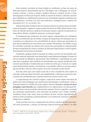 48
EducaçãoEspecial
Esses modelos coexistem, de forma isolada ou combinada, na base das ações da
Educação Especial, demonstrando que foi a Psicologia e não a Pedagogia, em suas di-
ferentes vertentes, a ciência a compor e justiﬁcar discursos e práticas na área. A forte
psicologização da Educação Especial, aliada ao arsenal de técnicas e métodos especiais
para habilitação ou reabilitação das pessoas com necessidades especiais contribuiu para
sua mitiﬁcação e recobriu-a de uma aura misteriosa e inatingível para a maioria dos
educadores (SILVA8
, 2001, apud FERNANDES, 2006a).
Inﬂuenciado pelas tendências dos movimentos educativos internacionais, principal-
mente da Espanha e Inglaterra, apenas a partir da década de 1990 o Brasil iniciava a ten-
tativa de articular discursos e práticas da educação comum e especial, incorporando-se,
nesta última, debates e tendências presentes na educação regular.
É fundamental que professores do ensino regular compreendam esse contingente
histórico, considerando que ele sinaliza a origem da insegurança e do despreparo que os
acometem ao se depararem com a possibilidade de educar crianças que apresentem al-
gum tipo de deﬁciência em suas turmas, por exemplo. Obviamente, nos moldes em que
foi concebida e praticada, nos últimos anos, não haveria como justiﬁcar a impropriedade
da mera transposição dos alunos e práticas da Educação Especial para o ensino regular,
denominando esse processo de inclusão.
Atualmente, qualquer alusão à educação de crianças e jovens com necessidades edu-
cacionais especiais depreende uma interpretação essencialmente pedagógica. Estando ou
não em situação de deﬁciência, apresentando altas habilidades e superdotação em qual-
quer área ou qualquer outro problema de aprendizagem que requeira atendimento edu-
cacional especializado, é fundamental que se tenha em mente que se trata de um sujeito
social, historicamente situado, com interesses e necessidades relativos à sua faixa etária e
que tem direitos e deveres, entre os quais o do acesso à educação escolar formal.
Esse fato atesta que como sujeito social não se deve considerá-lo outro sujeito na
educação, ainda que sejam relevantes suas singularidades e diferenças no processo edu-
cacional, não consideradas para a grande maioria dos alunos (FERNANDES, 2006a).
A reaproximação dos contextos regular e especial de ensino impõe articulação de
práticas de cunho pedagógico que oportunizem aprendizagem e participação. Assim, a
Educação Especial, no âmbito da escola regular, oferecerá recursos e serviços de apoio
pedagógico especializados que complementem e/ou suplementem a escolarização for-
mal dos alunos com necessidades educacionais especiais. Em locus especíﬁco, a exemplo
das instituições especializadas, serão oferecidos em interface com a Saúde, Trabalho,
Assistência Social, entre outras áreas de políticas de base, serviços especializados de
natureza clínico-terapêutica, proﬁssionalizante e/ou assistencial, essenciais à educação
integral que se defende.
Ainda que haja uma nova compreensão dos saberes e práticas da Educação Espe-
cial sendo produzida, o enfoque da Educação Especial baseado no déﬁcit e na idéia
8. SILVA S. ; VIZIM, M. (org.) Educação especial: múltiplas leituras e diferentes significados. Campinas – SP: Mercado de
Letras: Associação de Leitura do Brasil – ALB, 2001.
 