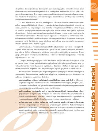 49
EducaçãoEspecial
de práticas de normalização dos sujeitos para sua migração a contextos sociais ditos
comuns sobrevivem às novas perspectivas emergentes. Sabe-se que, a cada época cor-
responde um conjunto de crenças, valores e práticas intrínsecos aos paradigmas vigen-
tes, passíveis de explicação conforme a lógica dos modos de produção da sociedade,
naquele momento histórico.
Há pelo menos duas décadas o enfoque da Educação Especial, centrado no currí-
culo e sua possibilidade de oferecer respostas à diversidade educacional presente na
escola, orienta sua organização. Esse trabalho se legitima sustentado na idéia de que
as práticas pedagógicas consideram o processo educacional e não apenas a prática
do professor. Assim, o pensamento educacional deixa de centrar-se na construção de
estruturas diferenciadas – classes e escolas especiais – e potencializa a análise do currí-
culo em sua totalidade, problematizando a homogeneidade das práticas escolares que
operam a partir da idéia do aluno ideal que aprende de uma mesma forma, em um
mesmo tempo e com a mesma lógica.
Compreender as pessoas com necessidades educacionais especiais e sua aprendi-
zagem, nesse enfoque, incide entendê-la a partir de seu próprio marco de referência,
que não se deﬁne pelas características ou estereótipos atribuídos a membros de um
grupo, mas pelos condicionantes histórico-sociais que deﬁnem a experiência social do
sujeito (GONZÁLEZ, 2002, p. 100).
O projeto político-pedagógico é uma das formas de concretizar a educação de todos
os alunos, como veículo que sintetiza as aspirações e princípios que reﬂetem a ação es-
colar, oferecendo possibilidades de legitimar as diretrizes e linhas de ação pelos quais
serão construídas propostas para a aprendizagem e participação de todos os alunos.
As discussões e a elaboração do projeto político-pedagógico devem contemplar a
participação da comunidade escolar, em reﬂexões e propostas sob três dimensões de
ação que competem a segmentos distintos:
– a construção de culturas inclusivas (comunidade escolar e sociedade civil): envol-
ve propostas para a construção de uma comunidade escolar segura, receptiva, cola-
boradora e estimulante em que todos são considerados importantes para remover
barreiras para a aprendizagem e para a participação;
– a elaboração de políticas inclusivas (secretarias municipais e estaduais de educa-
ção): envolve a organização de apoios e a formação continuada dos professores e
demais proﬁssionais da educação, de modo que a escola desenvolva capacidade de
responder às necessidades dos alunos, sem nenhum mecanismo de exclusão;
– a dimensão das práticas inclusivas (professores e equipe técnico-pedagógica):
envolve a organização do processo de aprendizagem, por meio da ﬂexibilização e
adaptações curriculares – de conteúdos, métodos, avaliação – de modo a contemplar
a participação de todos os alunos, considerando seus conhecimentos prévios, suas
necessidades lingüísticas diferenciadas e o contexto social.
 