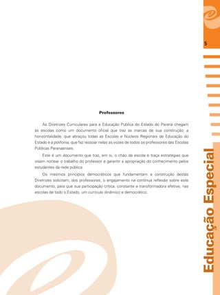 5
EducaçãoEspecial
Professores
As Diretrizes Curriculares para a Educação Pública do Estado do Paraná chegam
às escolas como um documento oﬁcial que traz as marcas de sua construção: a
horizontalidade, que abraçou todas as Escolas e Núcleos Regionais de Educação do
Estado e a polifonia, que faz ressoar nelas as vozes de todos os professores das Escolas
Públicas Paranaenses.
Este é um documento que traz, em si, o chão da escola e traça estratégias que
visam nortear o trabalho do professor e garantir a apropriação do conhecimento pelos
estudantes da rede pública.
Os mesmos princípios democráticos que fundamentam a construção destas
Diretrizes solicitam, dos professores, o engajamento na contínua reﬂexão sobre este
documento, para que sua participação crítica, constante e transformadora efetive, nas
escolas de todo o Estado, um currículo dinâmico e democrático.
 