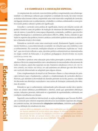 50
EducaçãoEspecial
3 O CURRÍCULO E A EDUCAÇÃO ESPECIAL
A compreensão de currículo como território político comprometido com a heteroge-
neidade e as diferenças culturais que compõem a realidade da escola, tal como versam
as teorias educacionais críticas, empreende uma visão renovada e ampliada de currículo,
em ligação estreita com o conhecimento, o trabalho e a cultura, enfatizando-o como prá-
tica social, prática cultural e prática de signiﬁcação.
Conceber o currículo como prática de signiﬁcação, imerso em relações sociais (de
poder) é tomá-lo como ato político de tradução de interesses de determinados grupos e
não de outros, é concebê-lo como espaço disputado, contestado, conﬂitivo, que envolve
relações hierárquicas e assimétricas particulares (SILVA, 2004). Assim, entende-se que
todos os aspectos das políticas, textos e práticas curriculares podem favorecer ou diﬁcul-
tar a chamada atenção à diversidade.
Entende-se currículo como uma construção social, diretamente ligada a um mo-
mento histórico, a uma determinada sociedade e às relações que esta estabelece com
o conhecimento. No currículo, múltiplas relações se constituem, explícitas ou “ocul-
tas”, que envolvem reﬂexão e ação, decisões político-administrativas sistematizadas
no órgão central da Educação, e as práticas pedagógicas desenvolvidas na escola
(SACRISTÁN apud SAVIANI, 1998).
Conceber e praticar uma educação para todos pressupõe a prática de currículos
abertos e ﬂexíveis comprometidos com o atendimento às necessidades educacionais de
todos os alunos, sejam elas especiais ou não. Inúmeros estudiosos (CARVALHO, 2001, 2004; FER-
REIRA; GUIMARÃES, 2003 LANDÍVAR, 1999; GONZÁLEZ, 2001) são unânimes em aﬁrmar que não deve haver
um currículo diferenciado ou adaptado para alguns alunos.
Com a implementação da atual Lei de Diretrizes e Bases e a clara intenção do prin-
cípio inclusivo que a fundamenta, a adoção e a implementação de currículos abertos e
ﬂexíveis, que atendam à diversidade do alunado presente na escola, passou a ser objeto
de discussão nas diretrizes curriculares e nos cursos de formação continuada dos siste-
mas de ensino.
Entende-se que o conhecimento sistematizado pela educação escolar deve oportu-
nizar aos alunos idênticas possibilidades e direitos, ainda que apresentem diferenças
sociais, culturais e pessoais, efetivando-se a igualdade de oportunidades, sobretudo, em
condições semelhantes aos demais.
Seguindo uma tendência internacional, as ações pedagógicas que buscam ﬂexibili-
zar o currículo para oferecer respostas educativas às necessidades especiais dos alunos,
no contexto escolar, são denominadas adaptações curriculares, conforme pode-se cons-
tatar na deﬁnição de estudiosos da área:
podemos deﬁnir as adaptações curriculares como modiﬁcações que são necessárias realizar
em diversos elementos do currículo básico para adequar as diferentes situações, grupos e
pessoas para as quais se aplica. As adaptações curriculares são intrínsecas ao novo conceito
de currículo. De fato, um currículo inclusivo deve contar com adaptações para atender à
diversidade das salas de aula, dos alunos (LANDÍVAR, 1999, p. 53).
 