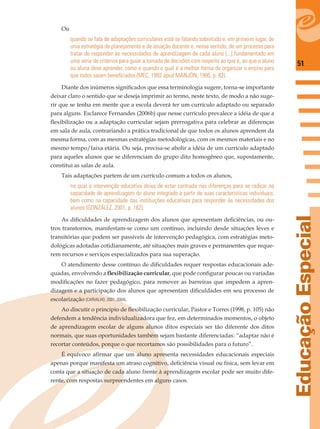 51
EducaçãoEspecial
Ou
quando se fala de adaptações curriculares está se falando sobretudo e, em primeiro lugar, de
uma estratégia de planejamento e de atuação docente e, nesse sentido, de um processo para
tratar de responder às necessidades de aprendizagem de cada aluno [...] fundamentado em
uma série de critérios para guiar a tomada de decisões com respeito ao que é, ao que o aluno
ou aluna deve aprender, como e quando e qual é a melhor forma de organizar o ensino para
que todos saiam beneﬁciados (MEC, 1992 apud MANJÓN, 1995, p. 82).
Diante dos inúmeros signiﬁcados que essa terminologia sugere, torna-se importante
deixar claro o sentido que se deseja imprimir ao termo, neste texto, de modo a não suge-
rir que se tenha em mente que a escola deverá ter um currículo adaptado ou separado
para alguns. Esclarece Fernandes (2006b) que nesse currículo prevalece a idéia de que a
ﬂexibilização ou a adaptação curricular sejam prerrogativa para celebrar as diferenças
em sala de aula, contrariando a prática tradicional de que todos os alunos aprendem da
mesma forma, com as mesmas estratégias metodológicas, com os mesmos materiais e no
mesmo tempo/faixa etária. Ou seja, precisa-se abolir a idéia de um currículo adaptado
para aqueles alunos que se diferenciam do grupo dito homogêneo que, supostamente,
constitui as salas de aula.
Tais adaptações partem de um currículo comum a todos os alunos,
no qual a intervenção educativa deixa de estar centrada nas diferenças para se radicar na
capacidade de aprendizagem do aluno integrado a partir de suas características individuais,
bem como na capacidade das instituições educativas para responder às necessidades dos
alunos (GONZÁLEZ, 2001, p. 162).
As diﬁculdades de aprendizagem dos alunos que apresentam deﬁciências, ou ou-
tros transtornos, manifestam-se como um contínuo, incluindo desde situações leves e
transitórias que podem ser passíveis de intervenção pedagógica, com estratégias meto-
dológicas adotadas cotidianamente, até situações mais graves e permanentes que reque-
rem recursos e serviços especializados para sua superação.
O atendimento desse contínuo de diﬁculdades requer respostas educacionais ade-
quadas, envolvendo a ﬂexibilização curricular, que pode conﬁgurar poucas ou variadas
modiﬁcações no fazer pedagógico, para remover as barreiras que impedem a apren-
dizagem e a participação dos alunos que apresentam diﬁculdades em seu processo de
escolarização (CARVALHO, 2001, 2004).
Ao discutir o princípio de ﬂexibilização curricular, Pastor e Torres (1998, p. 105) não
defendem a tendência individualizadora que fez, em determinados momentos, o objeto
de aprendizagem escolar de alguns alunos ditos especiais ser tão diferente dos ditos
normais, que suas oportunidades também sejam bastante diferenciadas: “adaptar não é
recortar conteúdos, porque o que recortamos são possibilidades para o futuro”.
É equívoco aﬁrmar que um aluno apresenta necessidades educacionais especiais
apenas porque manifesta um atraso cognitivo, deﬁciência visual ou física, sem levar em
conta que a situação de cada aluno frente à aprendizagem escolar pode ser muito dife-
rente, com respostas surpreendentes em alguns casos.
 