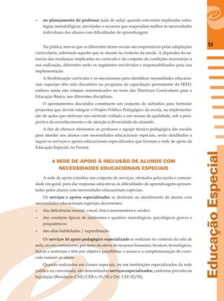 53
EducaçãoEspecial
– no planejamento do professor (sala de aula): quando estiverem implicadas estra-
tégias metodológicas, atividades e recursos que respondam melhor às necessidades
individuais dos alunos com diﬁculdades de aprendizagem.
Na prática, tem-se que os diferentes atores sociais são responsáveis pelas adaptações
curriculares, sobretudo aqueles que se situam no contexto da escola. A depender da na-
tureza das mudanças implicadas no currículo e do conjunto de condições necessárias à
sua realização, diferentes serão os segmentos envolvidos e responsabilizados para sua
implementação.
A ﬂexibilização curricular e os mecanismos para identiﬁcar necessidades educacio-
nais especiais têm sido discutidos no programa de capacitação permanente da SEED,
embora ainda não estejam sistematizados no texto das Diretrizes Curriculares para a
Educação Básica, nas diferentes disciplinas.
O apontamentos discutidos constituem um conjunto de subsídios para formular
propostas que devem integrar o Projeto Político-Pedagógico da escola, na implementa-
ção de ações que efetivem um currículo voltado a um ensino de qualidade, sob a pers-
pectiva do reconhecimento e da atenção à diversidade do alunado.
A ﬁm de oferecer elementos ao professor e equipe técnico-pedagógica das escolas
para atender aos alunos com necessidades educacionais especiais, serão detalhados a
seguir os serviços e apoios educacionais especializados que formam a rede de apoio da
Educação Especial, no Paraná.
4 REDE DE APOIO À INCLUSÃO DE ALUNOS COM
NECESSIDADES EDUCACIONAIS ESPECIAIS
A rede de apoio constitui um conjunto de serviços, ofertados pela escola e comuni-
dade em geral, para dar respostas educativas às diﬁculdades de aprendizagem apresen-
tadas pelos alunos com necessidades educacionais especiais.
Os serviços e apoios especializados se destinam ao atendimento de alunos com
necessidades educacionais especiais decorrentes:
– das deﬁciências mental, visual, física neuromotora e surdez;
– das condutas típicas de síndromes e quadros neurológicos, psicológicos graves e
psiquiátricos;
– das altas habilidades / superdotação.
Os serviços de apoio pedagógico especializado se realizam no contexto da sala de
aula, ou em contraturno, por meio da oferta de recursos humanos, técnicos, tecnológicos,
físicos e materiais e têm por objetivo possibilitar o acesso e a complementação do currí-
culo comum ao aluno.
Quando realizados em classes especiais, ou em instituições especializadas da rede
pública ou conveniada, são denominados serviços especializados, conforme previsto na
legislação (Resolução CNE/CEB n. 01/02 e Del. CEE 02/03).
 