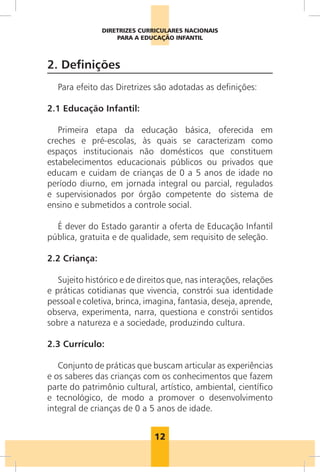 12
DIRETRIZES CURRICULARES NACIONAIS
PARA A EDUCAÇÃO INFANTIL
2. Definições
Para efeito das Diretrizes são adotadas as definições:
2.1 Educação Infantil:
Primeira etapa da educação básica, oferecida em
creches e pré-escolas, às quais se caracterizam como
espaços institucionais não domésticos que constituem
estabelecimentos educacionais públicos ou privados que
educam e cuidam de crianças de 0 a 5 anos de idade no
período diurno, em jornada integral ou parcial, regulados
e supervisionados por órgão competente do sistema de
ensino e submetidos a controle social.
É dever do Estado garantir a oferta de Educação Infantil
pública, gratuita e de qualidade, sem requisito de seleção.
2.2 Criança:
Sujeito histórico e de direitos que, nas interações, relações
e práticas cotidianas que vivencia, constrói sua identidade
pessoal e coletiva, brinca, imagina, fantasia, deseja, aprende,
observa, experimenta, narra, questiona e constrói sentidos
sobre a natureza e a sociedade, produzindo cultura.
2.3 Currículo:
Conjunto de práticas que buscam articular as experiências
e os saberes das crianças com os conhecimentos que fazem
parte do patrimônio cultural, artístico, ambiental, científico
e tecnológico, de modo a promover o desenvolvimento
integral de crianças de 0 a 5 anos de idade.
 