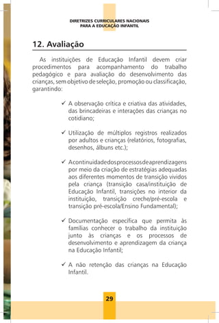 29
DIRETRIZES CURRICULARES NACIONAIS
PARA A EDUCAÇÃO INFANTIL
12. Avaliação
As instituições de Educação Infantil devem criar
procedimentos para acompanhamento do trabalho
pedagógico e para avaliação do desenvolvimento das
crianças, sem objetivo de seleção, promoção ou classificação,
garantindo:
99 A observação crítica e criativa das atividades,
das brincadeiras e interações das crianças no
cotidiano;
99 Utilização de múltiplos registros realizados
por adultos e crianças (relatórios, fotografias,
desenhos, álbuns etc.);
99 Acontinuidadedosprocessosdeaprendizagens
por meio da criação de estratégias adequadas
aos diferentes momentos de transição vividos
pela criança (transição casa/instituição de
Educação Infantil, transições no interior da
instituição, transição creche/pré-escola e
transição pré-escola/Ensino Fundamental);
99 Documentação específica que permita às
famílias conhecer o trabalho da instituição
junto às crianças e os processos de
desenvolvimento e aprendizagem da criança
na Educação Infantil;
99 A não retenção das crianças na Educação
Infantil.
Foto:Wanderley/MEC
 