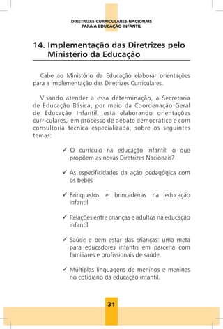 31
DIRETRIZES CURRICULARES NACIONAIS
PARA A EDUCAÇÃO INFANTIL
14. Implementação das Diretrizes pelo
Ministério da Educação
Cabe ao Ministério da Educação elaborar orientações
para a implementação das Diretrizes Curriculares.
Visando atender a essa determinação, a Secretaria
de Educação Básica, por meio da Coordenação Geral
de Educação Infantil, está elaborando orientações
curriculares, em processo de debate democrático e com
consultoria técnica especializada, sobre os seguintes
temas:
99 	O currículo na educação infantil: o que
propõem as novas Diretrizes Nacionais?
99 As especificidades da ação pedagógica com
os bebês
99 Brinquedos e brincadeiras na educação
infantil
99 Relações entre crianças e adultos na educação
infantil
99 Saúde e bem estar das crianças: uma meta
para educadores infantis em parceria com
familiares e profissionais de saúde.
99 Múltiplas linguagens de meninos e meninas
no cotidiano da educação infantil.
 