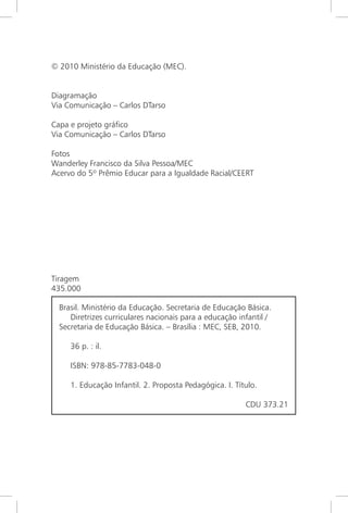 © 2010 Ministério da Educação (MEC).
Diagramação
Via Comunicação – Carlos DTarso
Capa e projeto gráfico
Via Comunicação – Carlos DTarso
Fotos
Wanderley Francisco da Silva Pessoa/MEC
Acervo do 5º Prêmio Educar para a Igualdade Racial/CEERT
Tiragem
435.000
Brasil. Ministério da Educação. Secretaria de Educação Básica.
Diretrizes curriculares nacionais para a educação infantil /
Secretaria de Educação Básica. – Brasília : MEC, SEB, 2010.
36 p. : il.
ISBN: 978-85-7783-048-0
1. Educação Infantil. 2. Proposta Pedagógica. I. Título.
CDU 373.21
 