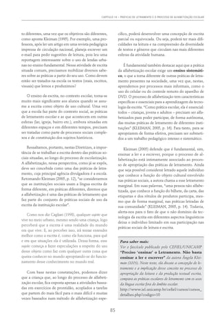 Capítulo 14 – PRÁTICAS DE LETRAMENTO E O PROCESSO DE ALFABETIZAÇÃO ESCOLAR
85
to diferentes, uma vez que os objetivos são diferentes,
como aponta Kleiman (1995). Por exemplo, uma pro-
fessora, após ler um artigo em uma revista pedagógica
impressa de circulação nacional, planeja escrever um
e-mail para pedir sugestões de leitura, pois leu uma
reportagem interessante sobre o uso de lendas urba-
nas no ensino fundamental. Nessa atividade de escrita
situada comum, precisamos mobilizar diversos sabe-
res sobre as práticas a partir do seu uso. Como devem
então ser tratados na escola os textos (orais, escritos,
visuais) que lemos e produzimos?
O ensino da escrita, no contexto escolar, torna-se
muito mais significante aos alunos quando se assu-
me a escrita como objeto de uso cultural. Uma vez
que a escola faz parte do contexto social, as práticas
de letramento escolar e as que acontecem em outras
esferas (lar, igreja, bairro etc.), embora situadas em
diferentes espaços e em diferentes tempos, precisam
ser tratadas como parte de processos sociais comple-
xos e de constituição dos sujeitos históricos.
Ressaltamos, portanto, nestas Diretrizes, a impor-
tância de se trabalhar a escrita dentro das práticas so-
ciais situadas, ao longo do processo de escolarização.
A alfabetização, nessa perspectiva, como já se expôs,
deve ser concebida como uma das práticas de letra-
mento, cuja principal agência divulgadora é a escola.
Retomando Kleiman (2005, p. 12), “se considerarmos
que as instituições sociais usam a língua escrita de
forma diferente, em práticas diferentes, diremos que
a alfabetização é uma das práticas de letramento que
faz parte do conjunto de práticas sociais de uso da
escrita da instituição escolar”.
Como nos diz Cagliari (1998), qualquer sujeito que
vive no meio urbano, mesmo sendo uma criança, logo
perceberá que a escrita é uma realidade do mundo
em que vive. E, ao perceber isso, irá tentar entender
melhor como a escrita é, como ela funciona, para quê
e em que situações ela é utilizada. Dessa forma, esse
sujeito começa a fazer especulações a respeito do uso
desse objeto como faz com qualquer outra coisa que
queira conhecer no mundo apropriando-se do funcio-
namento desse conhecimento no mundo real.
Com base nestas constatações, podemos dizer
que a criança que, ao longo do processo de alfabeti-
zação escolar, fica exposta apenas a atividades basea-
das em exercícios de prontidão, acoplados a tarefas
que partem do mais fácil para o mais difícil e muitas
vezes baseados num método de alfabetização espe-
cífico, poderá desenvolver uma concepção de escrita
parcial ou equivocada. Ou seja, poderá ter mais difi-
culdades na leitura e na compreensão da diversidade
de textos e gêneros que circulam nas mais diferentes
esferas da atividade humana.
É fundamental também destacar aqui que a prática
da alfabetização escolar exige um ensino sistemáti-
co, o que a torna diferente de outras práticas de letra-
mento presentes na sociedade, uma vez que, nestas,
aprendemos por processos mais informais, como o
uso do celular ou do controle remoto do aparelho de
DVD. O processo de alfabetização tem características
específicas e essenciais para a aprendizagem da tecno-
logia da escrita. “Como prática escolar, ela é essencial:
todos – crianças, jovens e adultos – precisam ser alfa-
betizados para poder participar, de forma autônoma,
das muitas práticas de letramento de diferentes insti-
tuições” (KLEIMAN, 2005, p. 16). Para tanto, para se
apropriarem de forma efetiva, precisam ser submeti-
dos a um trabalho pedagógico intenso e sistemático.
Kleiman (2005) defende que é fundamental, sim,
ensinar a ler e a escrever, porque o processo de al-
fabetização está intimamente associado ao proces-
so de apropriação das práticas de letramento. Ainda
que seja possível considerar letrado aquele indivíduo
que conhece a função do objeto cultural envolvido
nas práticas sociais, a autora chama a esse letramento
marginal. Em suas palavras, “uma pessoa não alfabe-
tizada, que conhece a função do bilhete, da carta, das
etiquetas e dos rótulos de produtos participa, mes-
mo que de forma marginal, nas práticas letradas de
sua comunidade” (Kleiman, 2005, p. 14). Todavia,
alerta-nos para o fato de que o não domínio da tec-
nologia da escrita em diferentes aspectos linguísticos
deixa o indivíduo limitado em sua participação nas
práticas sociais de leitura e escrita.
Para saber mais:
Ver o fascículo publicado pelo CEFIEL/UNICAMP
“Preciso ‘ensinar’ o Letramento. Não basta
ensinar a ler e escrever” da autora Ângela Klei-
man (2005). Neste texto, ela discute a concepção de le-
tramento e a implicação desse conceito no processo de
apropriação da leitura e da produção textual escrita,
compara as práticas escolares de letramento com os usos
da língua escrita fora do âmbito escolar.
http://www.iel.unicamp.br/cefiel/cursos/cursos_
detalhes.php?codigo=10
 
