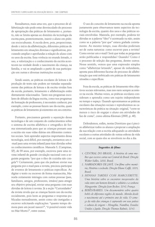 DIRETRIZES CURRICULARES DA EDUCAÇÃO BÁSICA – SME CAMPINAS
86
Ressaltamos, mais uma vez, que o processo de al-
fabetização não pode estar desvinculado do processo
de apropriação das práticas de letramento e, portan-
to, não se limita apenas ao domínio da tecnologia da
escrita para, posteriormente, inserir o aluno em práti-
cas socioculturais. A escola deve, pois, proporcionar,
desde o início da alfabetização, diferentes práticas de
letramento em situações diversas e significativas, pro-
curando ampliar e aprofundar a relação do aluno com
os usos da escrita. Essa vivência no mundo letrado, o
uso, a valorização e o conhecimento da escrita acon-
tecem na verdade desde o nascimento da criança, na
família, e vai se ampliando a partir de sua participa-
ção em outras e diversas instituições sociais.
Sendo assim, as práticas escolares de leitura e de
produção de texto não podem ser tratadas separada-
mente das práticas de leitura e de escrita vividas fora
da escola; portanto, letramento e alfabetização estão
diretamente relacionados. Tanto nos programas esco-
lares de difusão da língua escrita, como nos programas
de formação de professores, é necessário conhecer, por
exemplo, como as pessoas fazem uso da escrita, quais
as práticas de letramento já existentes em seu entorno.
Portanto, precisamos garantir a aquisição dessa
tecnologia e de um conjunto de conhecimentos sobre
o sistema de escrita alfabético e ortográfico de for-
ma sistematizada para que as crianças possam usar
a escrita em suas vidas diárias em diferentes contex-
tos sociais. Sem aprender aspectos importantes dessa
tecnologia, será difícil, por exemplo, enviarmos um e-
-mail para uma revista infantil para tirar dúvidas sobre
os conhecimentos científicos. Manoela S. (Campinas,
SP), de 09 anos, por exemplo, escreveu para uma re-
vista infantil de grande circulação nacional com a se-
guinte pergunta: “por que o óleo de cozinha não con-
gela”? Certamente, para que ela pudesse enviar sua
pergunta por e-mail para a revista, precisou participar
de eventos de letramento e práticas específicas. Ao
digitar o texto ou escrever de forma manuscrita, Ma-
noela certamente interagiu com outras pessoas (pais,
familiares, amigos, professores, irmãos) para atingir
seu objetivo principal, enviar uma pergunta com suas
dúvidas de leitora à revista. Já a seção “Curiosidades”
da revista revela que as crianças fazem uso da escrita
socialmente, pois leem as perguntas e respostas pu-
blicadas mensalmente, assim como são instigadas a
escrever solicitando explicações: “quanto tempo de-
mora para um jacaré nascer?”, “é possível existir vida
no Mar Morto?”, entre outras.
O uso do conceito de letramento na escola aponta
justamente para observamos tanto aspectos da tec-
nologia da escrita, quanto dos usos e das práticas so-
ciais envolvidas. Manoela, por exemplo, poderia ter
dúvidas se a palavra “óleo” é acentuada ou não, assim
como se a palavra “por que” estava grafada correta-
mente. Ao mesmo tempo, suas dúvidas poderiam
ser de outra natureza: como escrever para a revista?
Como enviar um e-mail? Será que todas as perguntas
serão publicadas e respondidas? Quando? Como é
o processo de seleção das perguntas, dentre outros.
Nesse sentido, vemos que uma expressão simples
como “alfabetizar letrando”, apesar de redundante,
aponta para diferentes facetas do processo de alfabe-
tização que está imbricado em práticas de letramento
situadas e específicas.
Fora da escola, as práticas de letramento têm obje-
tivos sociais relevantes, mas isso nem sempre aconte-
ce na escola. Muitas vezes, as práticas escolares con-
sideram o aprendiz como um sujeito independente
no tempo e espaço. Quando aproximamos as práticas
escolares das situações sociais e reproduzimos as ca-
racterísticas da prática na situação original, “corre-se
menos o risco de engajar o aluno em atividades de
faz de conta”, como afirma Kleiman (2005, p. 40).
Defendemos, enfim, nestas Diretrizes que é preci-
so alfabetizar todos os alunos e propiciar a ampliação
da sua relação com a escrita adequando as atividades
escolares a outras atividades de outras esferas da vida
social, com as quais eles se envolvem no dia a dia.
Sugestões de filme:
1.	CENTRAL DO BRASIL. A história de uma mu-
lher que escreve cartas na Central do Brasil. Direção
Walter Salles, 2000, Brasil.
2.	NARRADORES DE JAVÉ. Um filme sobre memó-
ria, História e exclusão. Direção Eliane Caffé, 2003,
Brasil.
3.	MINHAS TARDES COM MARGUERITTE.
Uma história sobre os encontros inesperados da
vida entre um homem iletrado e solitário e a senhora
Margueritte. Direção Jean Becker, 2010, França.
4.	BEBÊS/BABIES. Um documentário sobre quatro
bebês de diferentes regiões do mundo. Aborda desde
o nascimento até o primeiro ano de vida. O come-
ço da vida das crianças é capturado em seus países
e cultura de origem – Mongólia, Namíbia, Estados
Unidos e Japão. Direção Thomas Balmés, 2010.
 