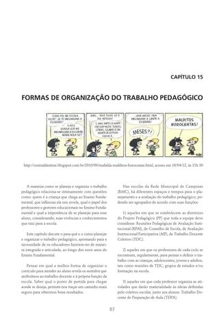 87
Capítulo 15
FORMAS DE ORGANIZAÇÃO DO TRABALHO PEDAGÓGICO
http://centraldastiras.blogspot.com.br/2010/09/mafalda-malditos-burocratas.html, acesso em 16/04/12, às 11h 30
A maneira como se planeja e organiza o trabalho
pedagógico relaciona-se intimamente com questões
como: quem é a criança que chega ao Ensino Funda-
mental, que infâncias ela nos revela, qual o papel dos
professores e gestores educacionais no Ensino Funda-
mental e qual a importância de se planejar para esse
aluno, considerando, suas vivências e conhecimentos
que traz para a escola.
Este capítulo discute o para quê e o como planejar
e organizar o trabalho pedagógico, apontando para a
necessidade de os educadores fazerem-no de manei-
ra integrada e articulada, ao longo dos nove anos do
Ensino Fundamental.
Pensar em qual a melhor forma de organizar o
currículo para atender ao aluno revela os sentidos que
atribuímos ao trabalho docente e à própria função da
escola. Saber qual o ponto de partida para chegar
aonde se deseja, permite-nos traçar um caminho mais
seguro para obtermos bons resultados.
Nas escolas da Rede Municipal de Campinas
(RMC), há diferentes espaços e tempos para o pla-
nejamento e a avaliação do trabalho pedagógico, po-
dendo ser agrupados de acordo com suas funções:
1) aqueles em que se estabelecem as diretrizes
do Projeto Pedagógico (PP) que toda a equipe deve
considerar: Reuniões Pedagógicas de Avaliação Insti-
tucional (RPAI), de Conselho de Escola, de Avaliação
Institucional Participativa (AIP), de Trabalho Docente
Coletivo (TDC).
2) aqueles em que os professores de cada ciclo se
encontram, regularmente, para pensar e definir o tra-
balho com as crianças, adolescentes, jovens e adultos,
tais como reuniões de TDC, grupos de estudos e/ou
formação na escola.
3) aqueles em que cada professor organiza as ati-
vidades que darão materialidade às ideias definidas
pelo coletivo escolar, junto aos alunos: Trabalho Do-
cente de Preparação de Aula (TDPA).
 
