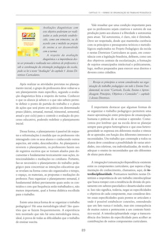Capítulo 15 – FORMAS DE ORGANIZAÇÃO DO TRABALHO PEDAGÓGICO
89
Avaliações diagnósticas com
este objetivo poderiam ser reali-
zadas a cada período estabele-
cido, como um trimestre, ou de
acordo com o módulo ou projeto
de ensino a ser desenvolvido
com a turma.
A respeito da avaliação
diagnóstica e a importância des-
ta ser pensada e realizada nos coletivos de professores e
sob a coordenação da orientação pedagógica da escola,
pode-se ler o texto “Avaliação” do capítulo 5 destas Di-
retrizes Curriculares.
Após realizar as atividades previstas no planeja-
mento inicial, o grupo de professores deve voltar-se a
um planejamento mais específico, segundo a avalia-
ção diagnóstica feita a respeito da turma. Conhecer
o que os alunos já sabem e o que não sabem permi-
te definir o ponto de partida do trabalho e o plano
de ações que será posto em prática em determinado
prazo (diário, semanal, mensal, trimestral, semestral,
anual e por ciclo) para o controle e avaliação do pro-
cesso educativo, podendo redefinir o planejamento
inicial.
Dessa forma, o planejamento é passível de reajus-
tes e reformulações à medida que os professores vão
interagindo com os seus alunos e conhecendo outros
aspectos, até então, desconhecidos. Ao planejarem e
reverem o planejamento, os professores fazem uso
de registros escritos que se tornam aliados para do-
cumentar e fundamentar teoricamente suas ações, in-
tencionalidades e mediações no cotidiano. Portanto,
faz-se necessário o planejamento do trabalho peda-
gógico para concretizar as intenções educativas que
se revelam na forma como são organizados o tempo,
o espaço, os materiais, as propostas e mediações do
professor. Para organizar o planejamento semanal, é
fundamental definir previamente quais serão os con-
teúdos e com que frequência serão trabalhados e, não
menos importante, qual a forma didática escolhida
para o trabalho.
Existe uma única forma de se organizar o trabalho
pedagógico? Há uma metodologia ideal? São ques-
tões que se fazem frequentemente. A experiência
tem mostrado que não há uma metodologia única,
ideal, à prova de todas as dificuldades que o trabalho
de ensinar suscita.
Vale ressaltar que uma condição importante para
que os professores sejam criativos e autores de sua
produção junto aos alunos é a liberdade e autonomia
para atuar. Tal autonomia, é claro, não é ilimitada.
Deve ser respeitada, desde que mantenha coerência
com os princípios e pressupostos teóricos e metodo-
lógicos explicitados no Projeto Pedagógico da escola
e nestas Diretrizes Curriculares as quais, em conso-
nância com a legislação brasileira, definem, como um
dos objetivos centrais da escolarização, a formação
de sujeitos emancipados intelectual e politicamente,
logo, melhor preparados para exercer seus direitos e
deveres como cidadãos.
Reveja os princípios a serem considerados na orga-
nização do trabalho pedagógico em todo o Ensino Fun-
damental, no texto “Currículo, Escola, Ensino e Apren-
dizagem: Princípios, Objetivos e Conteúdos” – capítulo
2 destas Diretrizes.
É importante destacar que algumas formas de
se organizar o trabalho pedagógico permitem uma
maior aproximação entre princípios de emancipação
humana e práticas de se ensinar e aprender. Come-
cemos por lembrar que na escola deve-se planejar
sempre para grupos heterogêneos e que essa hetero-
geneidade se expressa em diferentes modos e ritmos
de se aprender, em função dos diferentes interesses e
necessidades. Um trabalho que contemple a todos os
alunos deve considerar a possibilidade de variar ativi-
dades, ora coletivas, ora individualizadas, de modo a
adequar o ensino às necessidades que são diferentes
de aluno para aluno.
A integração/comunicação/dependência existente
entre os componentes curriculares, que supera a frag-
mentação do conhecimento, chamamos, aqui, de in-
terdisciplinaridade. Pontuamos também nestas Di-
retrizes a importância de um trabalho interdisciplinar
que busca romper com a tendência de divisão do pen-
samento em saberes parcelados e desarticulados entre
si. Isso não significa, todavia, negar as especificidades
e objetivos de cada componente, mas considerar den-
tre essas especificidades quais pontos se articulam e
onde é possível estabelecer conexões, entendendo
que um fato nunca é isolado, mas sim consequência
de muitos outros e pertencente a um contexto histó-
rico-social. A interdisciplinaridade exige a transcen-
dência dos limites da especificidade para acolher as
contribuições de outros componentes curriculares.
 